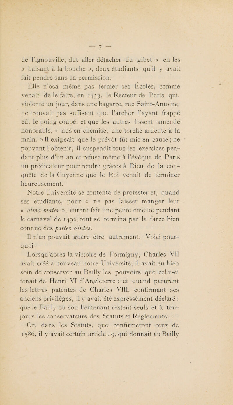 de Tignouville, dut aller détacher du gibet « en les « baisant à la bouche », deux étudiants qu’il y avait fait pendre sans sa permission. Elle n’osa même pas fermer ses Ecoles, comme venait de le faire, en 1453, Recteur de Paris qui, violenté un jour, dans une bagarre, rue Saint-Antoine, ne trouvait pas suffisant que l’archer l’ayant frappé eût le poing coupé, et que les autres fissent amende honorable, « nus en chemise, une torche ardente à la main. » Il exigeait que le prévôt fût mis en cause; ne pouvant l’obtenir, il suspendit tous les exercices pen¬ dant plus d’un an et refusa même à l’évêque de Paris un prédicateur pour rendre grâces à Dieu de la con¬ quête de la Guyenne que le Roi venait de terminer heureusement. Notre Université se contenta de protester et, quand ses étudiants, pour « ne pas laisser manger leur « aima mater », eurent fait une petite émeute pendant le carnaval de 1492, tout se termina par la farce bien connue des pattes ointes. Il n’en pouvait guère être autrement. Voici pour¬ quoi : Lorsqu’après la victoire de Formigny, Charles VII avait créé à nouveau notre Université, il avait eu bien soin de conserver au Bailly les pouvoirs que celui-ci tenait de Henri VI d’Angleterre ; et quand parurent les lettres patentes de Charles VIII, confirmant ses anciens privilèges, il y avait été expressément déclaré : que le Bailly ou son lieutenant restent seuls et à tou¬ jours les conservateurs des Statuts et Règlements. Or, dans les Statuts, que confirmeront ceux de 1586, il y avait certain article 49, qui donnait au Bailly