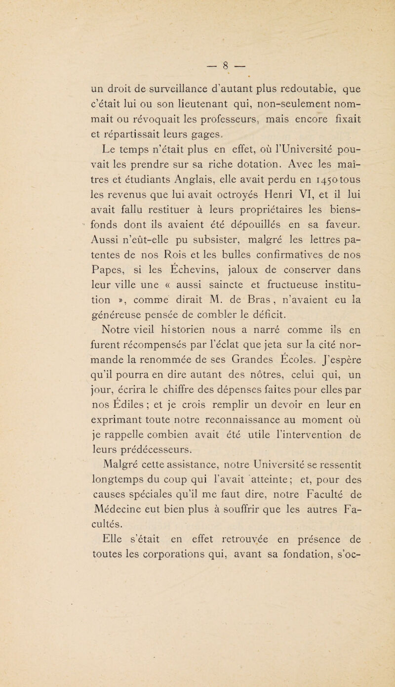 un droit de surveillance d’autant plus redoutable, que c’était lui ou son lieutenant qui, non-seulement nom¬ mait ou révoquait les professeurs, mais encore fixait et répartissait leurs gages. Le temps n’était plus en effet, où l’Université pou¬ vait les prendre sur sa riche dotation. Avec les maî¬ tres et étudiants Anglais, elle avait perdu en 1450 tous les revenus que lui avait octroyés Henri VI, et il lui avait fallu restituer à leurs propriétaires les biens- fonds dont ils avaient été dépouillés en sa faveur. Aussi n’eût-elle pu subsister, malgré les lettres pa¬ tentes de nos Rois et les bulles confirmatives de nos Papes, si les Echevins, jaloux de conserver dans leur ville une « aussi saincte et fructueuse institu¬ tion », comme dirait M. de Bras, n’avaient eu la généreuse pensée de combler le déficit. Notre vieil historien nous a narré comme ils en furent récompensés par l’éclat que jeta sur la cité nor¬ mande la renommée de ses Grandes Écoles. J’espère qu’il pourra en dire autant des nôtres, celui qui, un jour, écrira le chiffre des dépenses faites pour elles par nos Édiles ; et je crois remplir un devoir en leur en exprimant toute notre reconnaissance au moment où je rappelle combien avait été utile l’intervention de leurs prédécesseurs. Malgré cette assistance, notre Université se ressentit longtemps du coup qui l’avait atteinte; et, pour des causes spéciales qu’il me faut dire, notre Faculté de Médecine eut bien plus à souffrir que les autres Fa¬ cultés. Elle s’était en effet retrouvée en présence de toutes les corporations qui, avant sa fondation, s’oc-