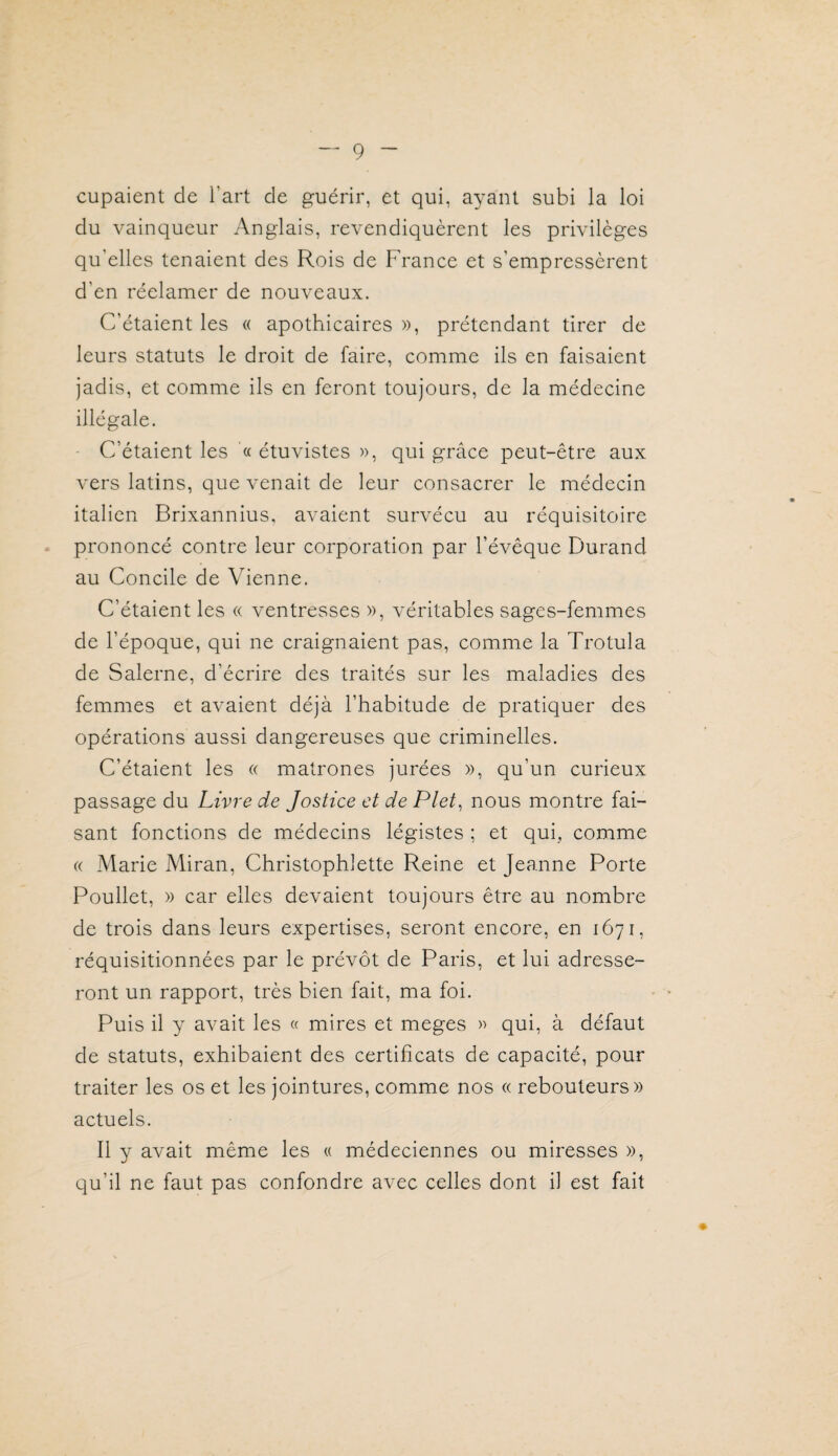 cupaient de l’art de guérir, et qui, ayant subi la loi du vainqueur Anglais, revendiquèrent les privilèges qu’elles tenaient des Rois de France et s’empressèrent d’en réclamer de nouveaux. C’étaient les « apothicaires », prétendant tirer de leurs statuts le droit de faire, comme ils en faisaient jadis, et comme ils en feront toujours, de la médecine illégale. C’étaient les '« étuvistes », qui grâce peut-être aux vers latins, que venait de leur consacrer le médecin italien Brixannius, avaient survécu au réquisitoire prononcé contre leur corporation par l’évêque Durand au Concile de Vienne. C’étaient les « ventresses », véritables sages-femmes de l’époque, qui ne craignaient pas, comme la Trotula de Salerne, d’écrire des traités sur les maladies des femmes et avaient déjà l’habitude de pratiquer des opérations aussi dangereuses que criminelles. C’étaient les « matrones jurées », qu’un curieux passage du Livre de Jostice et de Plet^ nous montre fai¬ sant fonctions de médecins légistes ; et qui, comme (( Marie Miran, Christophlette Reine et Jeanne Porte Poullet, » car elles devaient toujours être au nombre de trois dans leurs expertises, seront encore, en 1671, réquisitionnées par le prévôt de Paris, et lui adresse¬ ront un rapport, très bien fait, ma foi. Puis il y avait les « mires et meges » qui, à défaut de statuts, exhibaient des certificats de capacité, pour traiter les os et les jointures, comme nos « rebouteurs» actuels. Il y avait même les « médeciennes ou miresses », qu’il ne faut pas confondre avec celles dont il est fait »