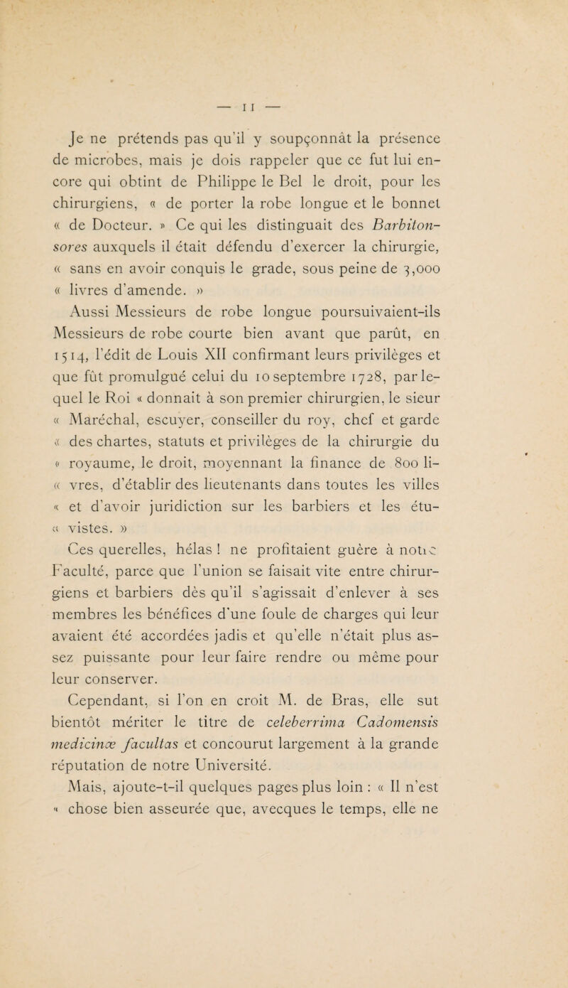 Je ne prétends pas qu’il y soupçonnât la présence de microbes, mais je dois rappeler que ce fut lui en¬ core qui obtint de Philippe le Bel le droit, pour les chirurgiens, « de porter la robe longue et le bonnet « de Docteur, Ce qui les distinguait des Barbiton- sores auxquels il était défendu d’exercer la chirurgie, « sans en avoir conquis le grade, sous peine de 3,000 « livres d’amende. )> Aussi Messieurs de robe longue poursuivaient-ils Messieurs de robe courte bien avant que parût, en 1514, l’édit de Louis XII confirmant leurs privilèges et que fût promulgué celui du 10 septembre 1728, par le¬ quel le Roi « donnait à son premier chirurgien, le sieur « Maréchal, escuyer, conseiller du roy, chef et garde a des chartes, statuts et privilèges de la chirurgie du <' royaume, le droit, moyennant la finance de 800 li- « vres, d’établir des lieutenants dans toutes les villes « et d’avoir juridiction sur les barbiers et les étu- » vistes. » Ces querelles, hélas ! ne profitaient guère à notio Faculté, parce que l’union se faisait vite entre chirur¬ giens et barbiers dès qu’il s’agissait d’enlever à ses membres les bénéfices d’une foule de charges qui leur avaient été accordées jadis et qu’elle n’était plus as¬ sez puissante pour leur faire rendre ou même pour leur conserver. Cependant, si l’on en croit M. de Bras, elle sut bientôt mériter le titre de celeberrima Cadomensis medicince facidtas et concourut largement à la grande réputation de notre Université. Mais, ajoute-t-il quelques pages plus loin : « Il n’est  chose bien asseurée que, avecques le temps, elle ne