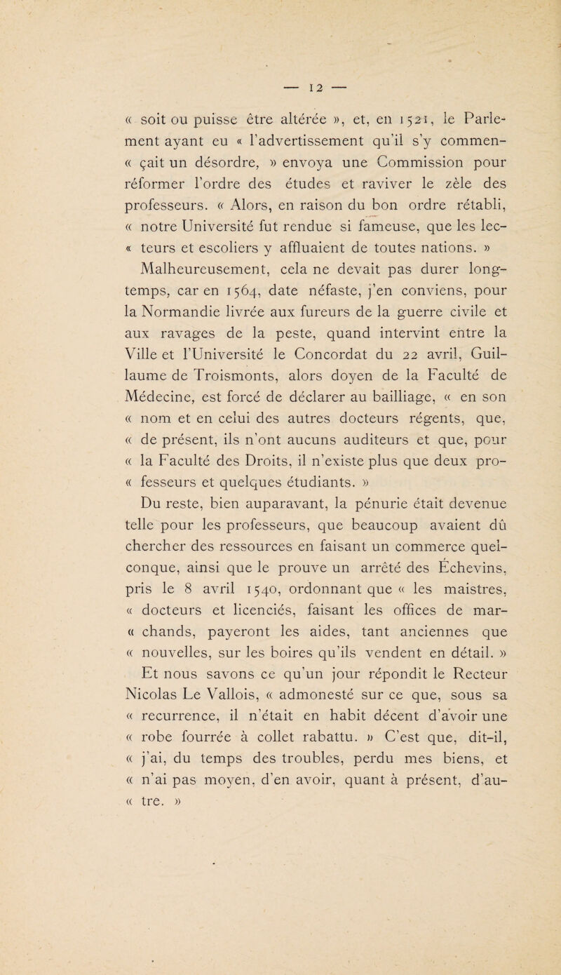 (( soit OU puisse être altérée », et, en 1521, le Parle¬ ment ayant eu « l’advertissement qu’il s’y commen¬ ce çait un désordre, » envoya une Commission pour réformer l’ordre des études et raviver le zèle des professeurs. « Alors, en raison du bon ordre rétabli, « notre Université fut rendue si fameuse, que les lec- « teurs et escoliers y affluaient de toutes nations. » Malheureusement, cela ne devait pas durer long¬ temps, car en 1564, date néfaste, j’en conviens, pour la Normandie livrée aux fureurs de la guerre civile et aux ravages de la peste, quand intervint entre la Ville et l’Université le Concordat du 22 avril, Guil¬ laume de Troismonts, alors doyen de la Faculté de Médecine, est forcé de déclarer au bailliage, « en son (( nom et en celui des autres docteurs régents, que, « de présent, ils n’ont aucuns auditeurs et que, pour « la Faculté des Droits, il n’existe plus que deux pro- « fesseurs et quelques étudiants. » Du reste, bien auparavant, la pénurie était devenue telle pour les professeurs, que beaucoup avaient dû chercher des ressources en faisant un commerce quel¬ conque, ainsi que le prouve un arrêté des Echevins, pris le 8 avril 1540, ordonnant que « les maistres, « docteurs et licenciés, faisant les offices de mar- (( chands, payeront les aides, tant anciennes que « nouvelles, sur les boires qu’ils vendent en détail. » Et nous savons ce qu’un jour répondit le Recteur Nicolas Le Vallois, « admonesté sur ce que, sous sa « récurrence, il n’était en habit décent d’avoir une (( robe fourrée à collet rabattu. » C’est que, dit-il, « j’ai, du temps des troubles, perdu mes biens, et « n’ai pas moyen, d’en avoir, quant à présent, d’au- (( tre. »