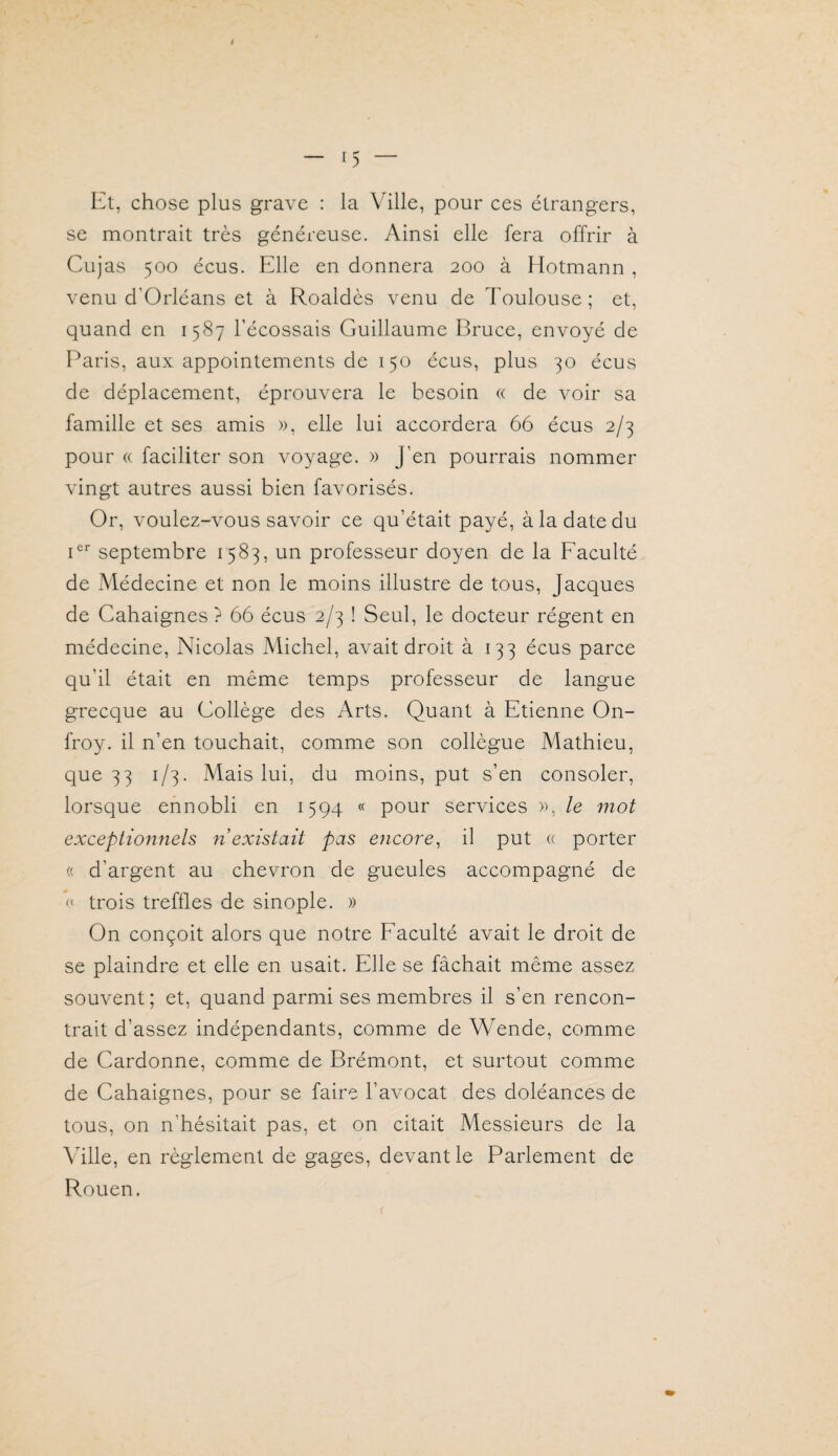 Et, chose plus grave : la Ville, pour ces étrangers, se montrait très généreuse. Ainsi elle fera offrir à Cujas 500 écus. Elle en donnera 200 à Hotmann , venu d’Orléans et à Roaldès venu de Toulouse; et, quand en 1587 l’écossais Guillaume Bruce, envoyé de Paris, aux appointements de 150 écus, plus 30 écus de déplacement, éprouvera le besoin « de Amir sa famille et ses amis », elle lui accordera 66 écus 2/3 pour « faciliter son voyage. » J’en pourrais nommer vingt autres aussi bien favorisés. Or, voulez-vous savoir ce qu’était payé, à la date du septembre 1583, un professeur doyen de la Faculté de Médecine et non le moins illustre de tous, Jacques de Cahaignes ? 66 écus 2/3 ! Seul, le docteur régent en médecine, Nicolas Michel, avait droit à 133 écus parce qu’il était en même temps professeur de langue grecque au Collège des Arts. Quant à Etienne On- froy. il n’en touchait, comme son collègue Mathieu, que 33 1/3. Mais lui, du moins, put s’en consoler, lorsque ennobli en 1594 « pour services », le mot exceptionnels n existait pas encore^ il put <( porter « d’argent au chevron de gueules accompagné de <• trois treffles de sinople. » On conçoit alors que notre Faculté avait le droit de se plaindre et elle en usait. Elle se fâchait même assez souvent; et, quand parmi ses membres il s’en rencon¬ trait d’assez indépendants, comme de Wende, comme de Cardonne, comme de Brémont, et surtout comme de Cahaignes, pour se faire l’a^mcat des doléances de tous, on n’hésitait pas, et on citait Messieurs de la \ulle, en règlement de gages, devant le Parlement de Rouen.
