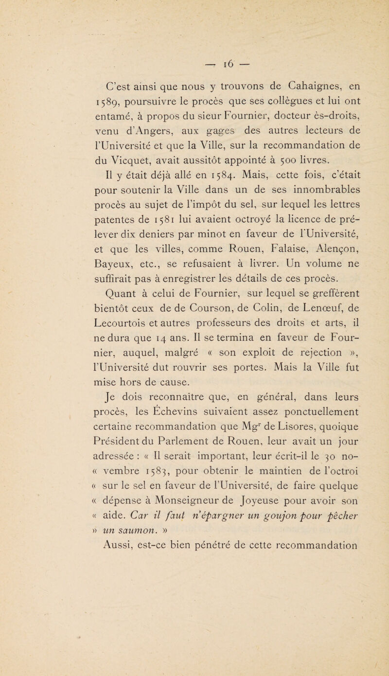 C’est ainsi que nous y trouvons de Cahaignes, en 1589, poursuivre le procès que ses collègues et lui ont entamé, à propos du sieur Fournier, docteur ès-droits, venu d’Angers, aux gages des autres lecteurs de l’Université et que la Ville, sur la recommandation de du Vicquet, avait aussitôt appointé à 500 livres. Il y était déjà allé en 1584. Mais, cette fois, c’était pour soutenir la Ville dans un de ses innombrables procès au sujet de l’impôt du sel, sur lequel les lettres patentes de 1581 lui avaient octroyé la licence de pré¬ lever dix deniers par minot en faveur de l'Université, et que les villes, comme Rouen, Falaise, Alençon, Bayeux, etc., se refusaient à livrer. Un volume ne suffirait pas à enregistrer les détails de ces procès. Quant à celui de Fournier, sur lequel se greffèrent bientôt ceux de de Courson, de Colin, de Lenœuf, de Lecourtois et autres professeurs des droits et arts, il ne dura que 14 ans. Il se termina en faveur de Four¬ nier, auquel, malgré « son exploit de rejection », l’Université dut rouvrir ses portes. Mais la Ville fut mise hors de cause. Je dois reconnaître que, en général, dans leurs procès, les Echevins suivaient assez ponctuellement certaine recommandation que Mg* de Lisores, quoique Président du Parlement de Rouen, leur avait un jour adressée : « Il serait important, leur écrit-il le 30 no- « vembre 1583, pour obtenir le maintien de l’octroi « sur le sel en faveur de l’Université, de faire quelque « dépense à Monseigneur de Joyeuse pour avoir son « aide. Car il faut ri épargner un goujon pour pêcher » un saumon. » Aussi, est-ce bien pénétré de cette recommandation