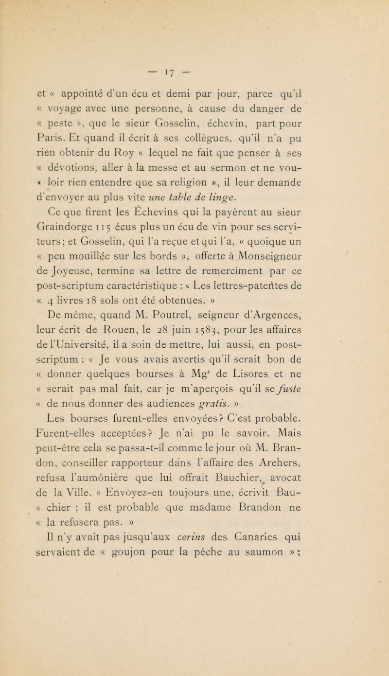 et (( appointé d’un écu et demi par jour, parce qu’il « voyage avec une personne, à cause du danger de « peste », que le sieur Gosselin, échevin, part pour F^aris. Et quand il écrit à ses collègues, qu’il n’a pu rien obtenir du Roy « lequel ne fait que penser à ses « dévotions, aller à la messe et au sermon et ne vou- « loir rien entendre que sa religion », il leur demande d’envoyer au plus vite ime table de linge. Ce que firent les Echevins qui la payèrent au sieur Graindorge 115 écus plus un écu de vin pour ses servi¬ teurs; et Gosselin, qui l’a reçue et qui l’a, « quoique un « peu mouillée sur les bords », offerte à Monseigneur de Joyeuse, termine sa lettre de remercîment par ce post-scriptum caractéristique : « Ees lettres-paterites de (( 4 livres 18 sols ont été obtenues. » De même, quand M. Poutrel, seigneur d’Argences, leur écrit de Rouen, le 28 juin 1583, pour les affaires de l’Université, il a soin de mettre, lui aussi, en post- scriptum : « Je vous avais avertis qu’il serait bon de (( donner quelques bourses à Mg* de Lisores et ne « serait pas mal fait, car je m’aperçois qu’il se fii'ite c( de nous donner des audiences gratis. » Les bourses furent-elles envoyées) C’est probable. F’urent-elles acceptées) Je n’ai pu le savoir. Mais peut-être cela se passa-t-il comme le jour où M. Bran¬ don, conseiller rapporteur dans l’affaire des Arehers, refusa l’aumônière que lui offrait Bauchier,^ avocat de la Ville. « Envoyez-en toujours une, écrivit Bau- (( chier ; il est probable que madame Brandon ne « la refusera pas. » Il n’y avait pas jusqu’aux cerins des Canaries qui servaient de « goujon pour la pêche au saumon » ;