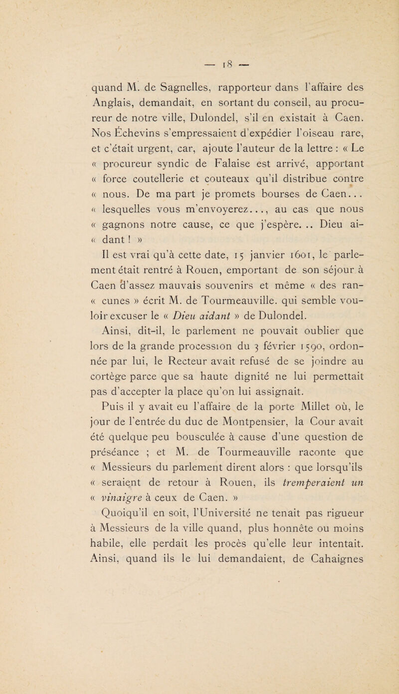 quand M. de Sagnelles, rapporteur dans l'affaire des Anglais, demandait, en sortant du conseil, au procu¬ reur de notre ville, Dulondel, s’il en existait à Caen. Nos Échevins s’empressaient d’expédier l’oiseau rare, et c’était urgent, car, ajoute l’auteur de la lettre : « Le c( procureur syndic de Falaise est arrivé, apportant « force coutellerie et couteaux qu’il distribue contre (( nous. De ma part je promets bourses de Caen... lesquelles vous m’envoyerez..., au cas que nous (( gagnons notre cause, ce que j’espère. .. Dieu ai- « dant! » Il est vrai qu’à cette date, 15 janvier 1601, le parle¬ ment était rentré à Rouen, emportant de son séjour à Caen d’assez mauvais souvenirs et même « des ran- « cunes » écrit M. de Tourmeauville. qui semble vou¬ loir excuser le « Dieu aidant » de Dulondel. Ainsi, dit-il, le parlement ne pouvait oublier que lors de la grande procession du 3 féA^rier 1590, ordon¬ née par lui, le Recteur avait refusé de se joindre au cortège parce que sa haute dignité ne lui permettait pas d’accepter la place qu’on lui assignait. Puis il y avait eu l’affaire de la porte Millet où, le jour de l’entrée du duc de Montpensier, la Cour avait été quelque peu bousculée à cause d’une question de préséance ; et M. de Tourmeauville raconte que (( Messieurs du parlement dirent alors : que lorsqu’ils (( seraient de retour à Rouen, ils tremperaient un (c vinaigre à ceux de Caen. » Quoiqu’il en soit, l’Université ne tenait pas rigueur à Messieurs de la ville quand, plus honnête ou moins habile, elle perdait les procès qu’elle leur intentait. Ainsi, quand ils le lui demandaient, de Cahaignes