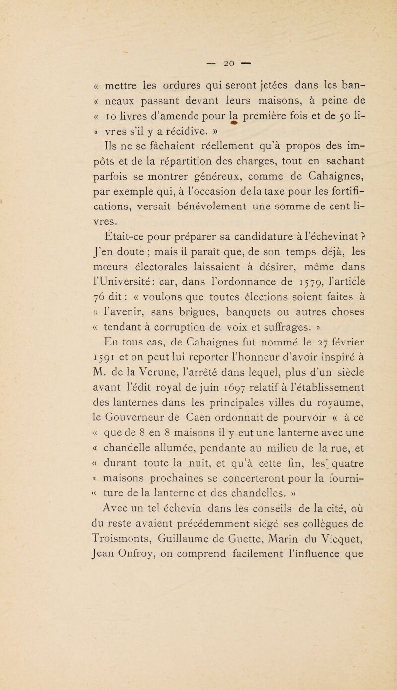 (( mettre ies ordures qui seront jetées dans les ban- (( neaux passant devant leurs maisons, à peine de « 10 livres d’amende pour la première fois et de 50 li¬ ft vres s’il y a récidive. » Ils ne se fâchaient réellement qu’à propos des im¬ pôts et de la répartition des charges, tout en sachant parfois se montrer généreux, comme de Cahaignes, par exemple qui, à l’occasion delà taxe pour les fortifi¬ cations, versait bénévolement une somme de cent li¬ vres. Etait-ce pour préparer sa candidature à l’échevinat ? J’en doute ; mais il paraît que, de son temps déjà, les mœurs électorales laissaient à désirer, même dans l’Université: car, dans l’ordonnance de 1579, l’article 76 dit : « voulons que toutes élections soient faites à (( l’avenir, sans brigues, banquets ou autres choses « tendant à corruption de voix et suffrages. » En tous cas, de Cahaignes fut nommé le 27 février 1591 et on peut lui reporter l’honneur d’avoir inspiré à M. de la Verune, l’arrêté dans lequel, plus d’un siècle avant l’édit royal de juin 1697 relatif à l’établissement des lanternes dans les principales villes du royaume, le Gouverneur de Caen ordonnait de pourvoir « à ce (( que de 8 en 8 maisons il y eut une lanterne avec une « chandelle allumée, pendante au milieu de la rue, et <( durant toute la nuit, et qu’à cette fin, les” quatre ■< maisons prochaines se concerteront pour la fourni- ture de la lanterne et des chandelles. » Avec un tel échevin dans les conseils de la cité, où du reste avaient précédemment siégé ses collègues de Troismonts, Guillaume de Guette, Marin du Vicquet, Jean Onfroy, on comprend facilement l’influence que
