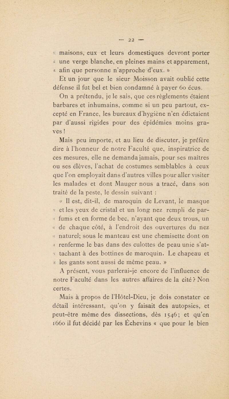 (( maisons, eux et leurs domestiques devront porter une verge blanche, en pleines mains et apparement, afin que personne n’approche d’eux. » Et un jour que le sieur Moisson avait oublié cette défense il fut bel et bien condamné à payer 6o écus. On a prétendu, je le sais, que ces règlements étaient barbares et inhumains, comme si un peu partout, ex¬ cepté en France, les bureaux d’hygiène n’en édictaient par d’aussi rigides pour des épidémies moins gra¬ ves ! Mais peu importe, et au lieu de discuter, je préfère dire à l’honneur de notre Faculté que, inspiratrice de ces mesures, elle ne demanda jamais, pour ses maîtres ou ses élèves, l’achat de costumes semblables à ceux que l’on employait dans d’autres villes pour aller visiter les malades et dont Mauger nous a tracé, dans son traité de la peste, le dessin suivant : 11 est, dit-il, de maroquin de Fevant, le masque '( et les yeux de cristal et un long nez rempli de par- c fums et en forme de bec, n’ayant que deux trous, un (( de chaque côté, à l’endroit des ouvertures du nez '( naturel; sous le manteau est une chemisette dont on ■c renferme le bas dans des culottes de peau unie s’at- '( tachant à des bottines de maroquin. Fe chapeau et (( les gants sont aussi de même peau. » A présent, vous parlerai-je encore de l’influence de notre F'aculté dans les autres affaires de la cité ? Non certes. Mais à propos de l’Hôtel-Dieu, je dois constater ce détail intéressant, qu’on y faisait des autopsies, et peut-être même des dissections, dès 1546; et qu’en r 1660 il fut décidé par les Echevins « que pour le bien