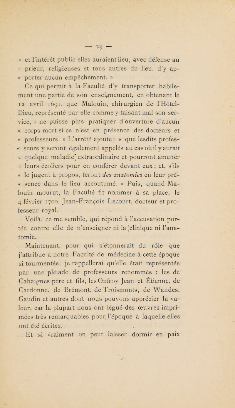 « et l’intérêt public elles auraient lieu, avec défense au <( prieur, religieuses et tous autres du lieu, d’y ap¬ te porter aucun empêchement. » Ce qui permit à la Faculté d’y transporter habile¬ ment une partie de son enseignement, en obtenant le 12 avril 1691, que Malouin, chirurgien de l’Hôtel- Dieu, représenté par elle comme y faisant mal son ser¬ vice, « ne puisse plus pratiquer d’ouverture d’aucun « corps mort si ce n’est en présence des docteurs et (( professeurs. » L’arrêté ajoute: « que lesdits profes- i( seurs y seront également appelés au cas où il y aurait U quelque maladie’ extraordinaire et pourront amener V leurs écoliers pour en conférer devant eux ; et, s’ils « le jugent à propos, feront des anatomies en leur pré- « sence dans le lieu accoutumé. » Puis, quand Ma¬ louin mourut, la Faculté fît nommer à sa place, le 4 février 1700, Jean-François Lecourt, docteur et pro¬ fesseur royal. Voilà, ce me semble, qui répond à l’accusation por¬ tée contre elle de n’enseigner ni la [clinique ni l’ana¬ tomie. Maintenant, pour qui s’étonnerait du rôle que j’attribue à notre Faculté de médecine à cette époque si tourmentée, je rappellerai qu’elle était représentée par une pléiade de professeurs renommés : les de Cahaignes père et fils, les Onfroy Jean et Etienne, de Cardonne, de Brémont, de Troismonts, de Wandes, Gaudin et autres dont nous pouvons apprécier la va¬ leur, car la plupart nous ont légué des œuvres impri¬ mées très remarquables pour l’époque à laquelle elles ont été écrites. Et si vraiment on peut laisser dormir en paix