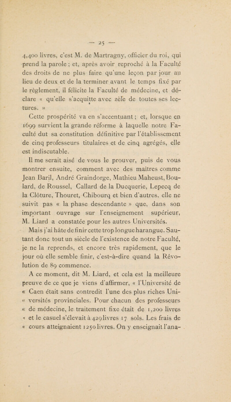 4,400 livres, c’est M. de Martragny, officier du roi, qui prend la parole ; et, après avoir reproché à la Faculté des droits de ne plus faire qu’une leçon par jour au lieu de deux et de la terminer avant le temps fixé par le règlement, il félicite la Faculté de médecine, et dé¬ clare « qu’elle s’acquitte avec zèle de toutes ses lec- t tures. » Cette prospérité va en s’accentuant ; et, lorsque en 1699 survient la grande réforme à laquelle notre Fa¬ culté dut sa constitution définitive par l’établissement de cinq professeurs titulaires et de cinq agrégés, elle est indiscutable. Il me serait aisé de vous le prouver, puis de vous montrer ensuite, comment avec des maîtres comme Jean Baril, André Graindorge, Mathieu Maheust, Fou¬ lard, de Roussel, Callard de la Ducquerie, Lepecq de la Clôture, Thouret, Chibourq et bien d’autres, elle ne suivit pas « la phase descendante » que, dans son important ouvrage sur l’enseignement supérieur, M. Liard a constatée pour les autres Universités. Mais j’ai hâte définir cette trop longueharangue. Sau¬ tant donc tout un siècle de l’existence de notre Faculté, je ne la reprends, et encore très rapidement, que le jour où elle semble finir, c’est-à-dire quand la Révo¬ lution de 89 commence. A ce moment, dit M. Liard, et cela est la meilleure preuve de ce que je viens d’affirmer, « l’Université de « Caen était sans contredit l’une des plus riches Uni- « versités provinciales. Pour chacun des professeurs (( de médecine, le traitement fixe était de 1,200 livres '( et le casuel s’élevait à 429 livres 17 sols. Les frais de « cours atteignaient 1250 livres. On y enseignait fana-