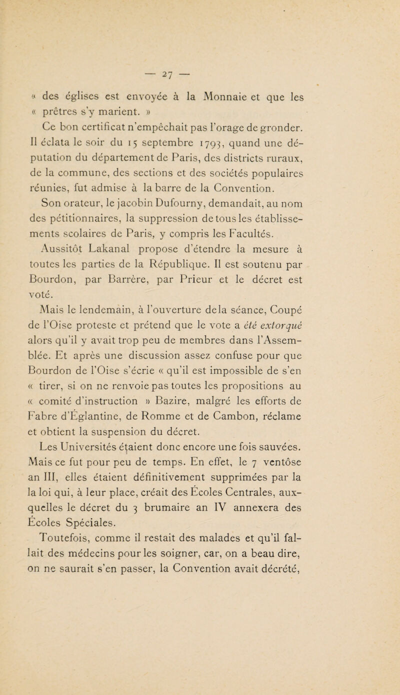 « des églises est envoyée à la Monnaie et que les « prêtres s’y marient. » Ce bon certificat n’empêchait pas l’orage de gronder. Il éclata le soir du 15 septembre 1793, quand une dé¬ putation du département de Paris, des districts ruraux, de la commune, des sections et des sociétés populaires réunies, fut admise à la barre de la Convention. Son orateur, le jacobin Dufourny, demandait, au nom des pétitionnaires, la suppression de tous les établisse¬ ments scolaires de Paris, y compris les Facultés. Aussitôt Lakanal propose d’étendre la mesure à toutes les parties de la République. Il est soutenu par Bourdon, par Barrère, par Prieur et le décret est voté. Mais le lendemain, à l’ouverture delà séance. Coupé de l’Oise proteste et prétend que le vote a été extorqué alors qu’il y avait trop peu de membres dans l’Assem¬ blée. Et après une discussion assez confuse pour que Bourdon de l’Oise s’écrie « qu’il est impossible de s’en « tirer, si on ne renvoie pas toutes les propositions au a comité d’instruction » Bazire, malgré les efforts de Fabre d’Eglantine, de Romme et de Cambon, réclame et obtient la suspension du décret. Les Universités étaient donc encore une fois sauvées. \ Mais ce fut pour peu de temps. En effet, le 7 ventôse an III, elles étaient définitivement supprimées par la la loi qui, à leur place, créait des Ecoles Centrales, aux¬ quelles le décret du 3 brumaire an IV annexera des Ecoles Spéciales. Toutefois, comme il restait des malades et qu’il fal¬ lait des médecins pour les soigner, car, on a beau dire, on ne saurait s’en passer, la Convention avait décrété.