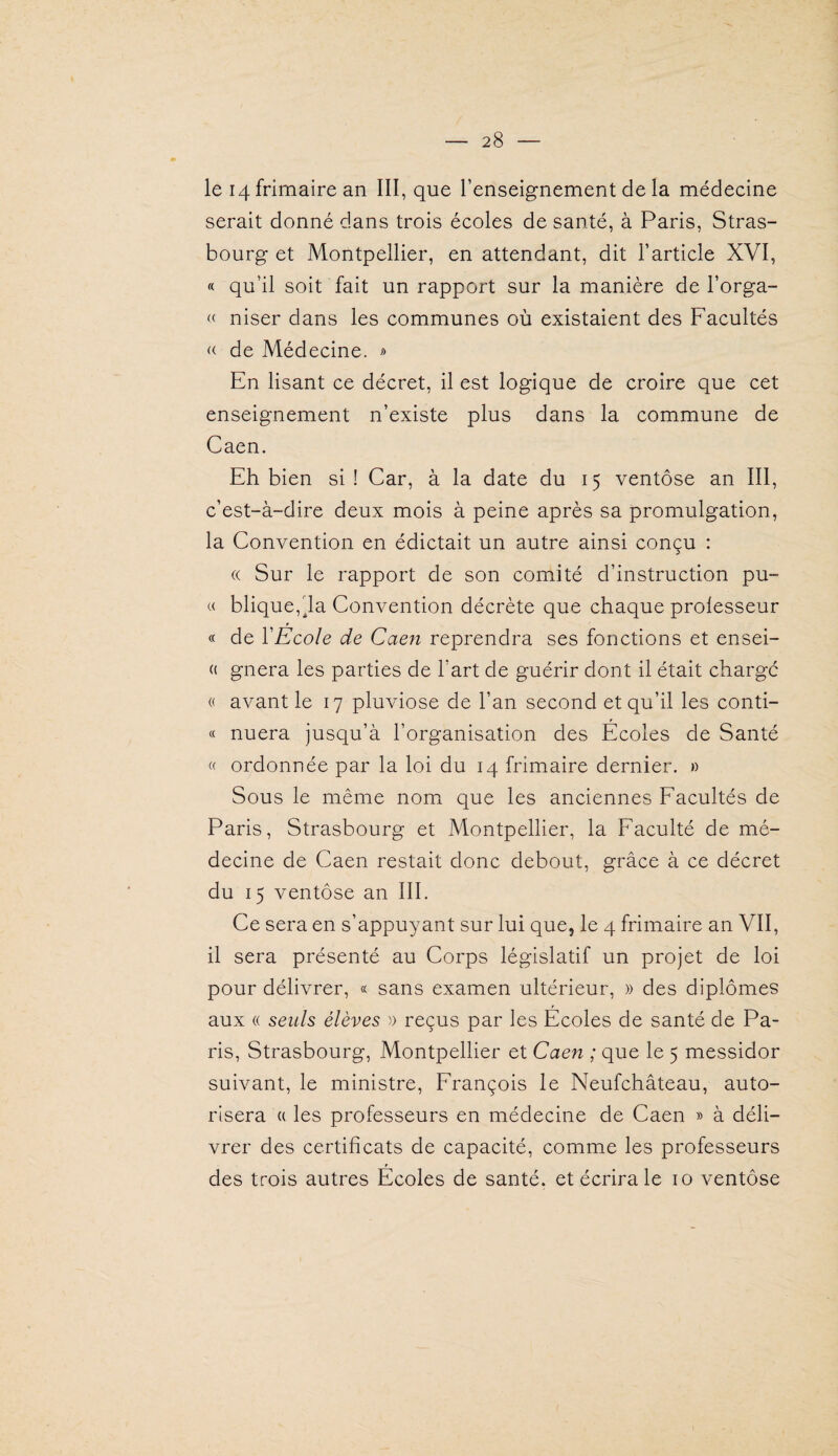 le 14 frimaire an III, que l’enseignement de la médecine serait donné dans trois écoles de santé, à Paris, Stras¬ bourg et Montpellier, en attendant, dit l’article XVI, « qu’il soit fait un rapport sur la manière de l’orga- « niser dans les communes où existaient des Facultés K de Médecine. » En lisant ce décret, il est logique de croire que cet enseignement n’existe plus dans la commune de Caen. Eh bien si ! Car, à la date du 15 ventôse an III, c’est-à-dire deux mois à peine après sa promulgation, la Convention en édictait un autre ainsi conçu : « Sur le rapport de son comité d’instruction pu- « blique,da Convention décrète que chaque professeur « de l'Ecole de Caen reprendra ses fonctions et ensei- « gnera les parties de l’art de guérir dont il était charge « avant le 17 pluviôse de l’an second et qu’il les conti- « nuera jusqu’à l’organisation des Ecoles de Santé « ordonnée par la loi du 14 frimaire dernier. » Sous le même nom^ que les anciennes Facultés de Paris, Strasbourg et Montpellier, la Faculté de mé¬ decine de Caen restait donc debout, grâce à ce décret du 15 ventôse an III. Ce sera en s’appuyant sur lui que, le 4 frimaire an VII, il sera présenté au Corps législatif un projet de loi pour délivrer, « sans examen ultérieur, » des diplômes aux « seuls élèves )) reçus par les Ecoles de santé de Pa¬ ris, Strasbourg, Montpellier et Caen ; que le 5 messidor suivant, le ministre, François le Neufchâteau, auto¬ risera « les professeurs en médecine de Caen » à déli¬ vrer des certificats de capacité, comme les professeurs des trois autres Ecoles de santé, et écrira le 10 ventôse