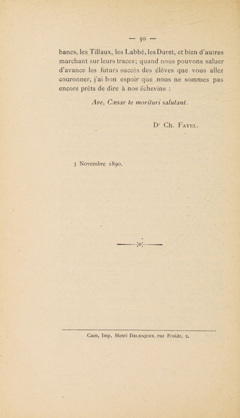 bancs, les Tiliaux, les Labbé, lesDuret, et bien d’autres marchant sur leurs trace.s'; quand nous pouvons saluer d’avance les futurs succès des élèves que vous allez couronner, j’ai bon espoir que nous ne sommes pas encore prêts de dire à nos échevins : Ave, Cœsai' te morituri sahitant. D*' Ch. Fayel. 3 Novembre 1890. Caen, lmp. Henri Delesques, rue Froide, 2.