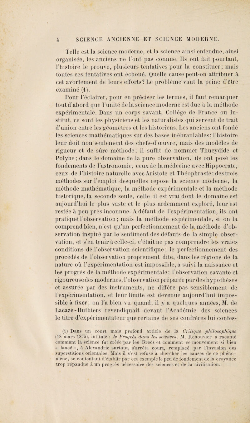 Telle est la science moderne, et la science ainsi entendue, ainsi organisee, les anciens ne Tout pas connue. Ils out fait pourtant, l’histoire le prouve, plusieurs tentatives pour la constituer; mais tontes ces tentatives ont echoue. Quelle cause peut-on attribuer a cet avortement de leurs efforts? Le probleme vaut la peine d’etre examine (1). Pour l’eclairer, pour en preciser les termes, il faut remarquer toutd’abord que l’unite dela science moderne est due a la methode experimental. Dans un corps savant, College de France ou In- stitut, ce sont les physiciens et les naturalistes qui servent de trait d’union entre les geometres et les historiens. Les anciens ont fonde les sciences mathematiques sur des bases inebranlables; l’histoire leur doit non seulement des chefs-d’oeuvre, mais des modeles de rigueur et de sure methode; il suffit de nommer Thucydide et Polybe; dans le domaine de la pure observation, ils ont pose les fondements de l’astronomie, ceuxde lamedecine avec Hippocrate, ceux de l’histoire naturelle avec Aristote et Theophraste; destrois methodes sur l’emploi desquelles repose la science moderne, la methode mathematique, la methode experimental et la methode historique, la seconde seule, celle il estvrai dont le domaine est aujourd’hui le plus vaste et le plus ardemment explore, leur est restee a peu pres inconnue. A defaut de l’experimentation, ils ont pratique l’observation; mais la methode experimentale, si on la comprend bien, n’est qu’un perfectionnement de la methode d’ob- servation inspire par le sentiment des defauts de la simple obser¬ vation, et s’en tenir acelle-ci, e’etaitne pas comprendre les vraies conditions de l’observation scientifique; le perfectionnement des procedes de l’observation proprement dite, dans les regions de la nature ou l’experimentation est impossible, a suivi la naissance et les progres de la methode experimentale; l’observation savante et rigoureusedes modernes, l’observation preparee par des hypotheses et assuree par des instruments, ne differe pas sensiblement de 1’experimentation, et leur limite est devenue aujourd’hui impos¬ sible a fixer; on l’a bien vu quand, il y a quelques annees, M. de Lacaze-Duthiers revendiquait devant l’Academie des sciences le titre d’experimentateur que certains de ses confreres lui contes- (1) Dans un court mais profond article do la Critique philosophique (18 mars 1875), intitule : le Progr&s dans les sciences, M. Renouvier a raconte comment la science fut creee par les Grecs et comment cc mouvement si bien « lanc4 », a Alexandrie surtout, s’arreta court, remplace par l’inyasion des superstitions oricntales. Mais il s’est refuse a chercher les causes de ce plieno- mene, sc contcntant d’etablir par cet cxemple le peu de fondement de la croyance trop repandue a un progres neccssaire des sciences et de la civilisation.