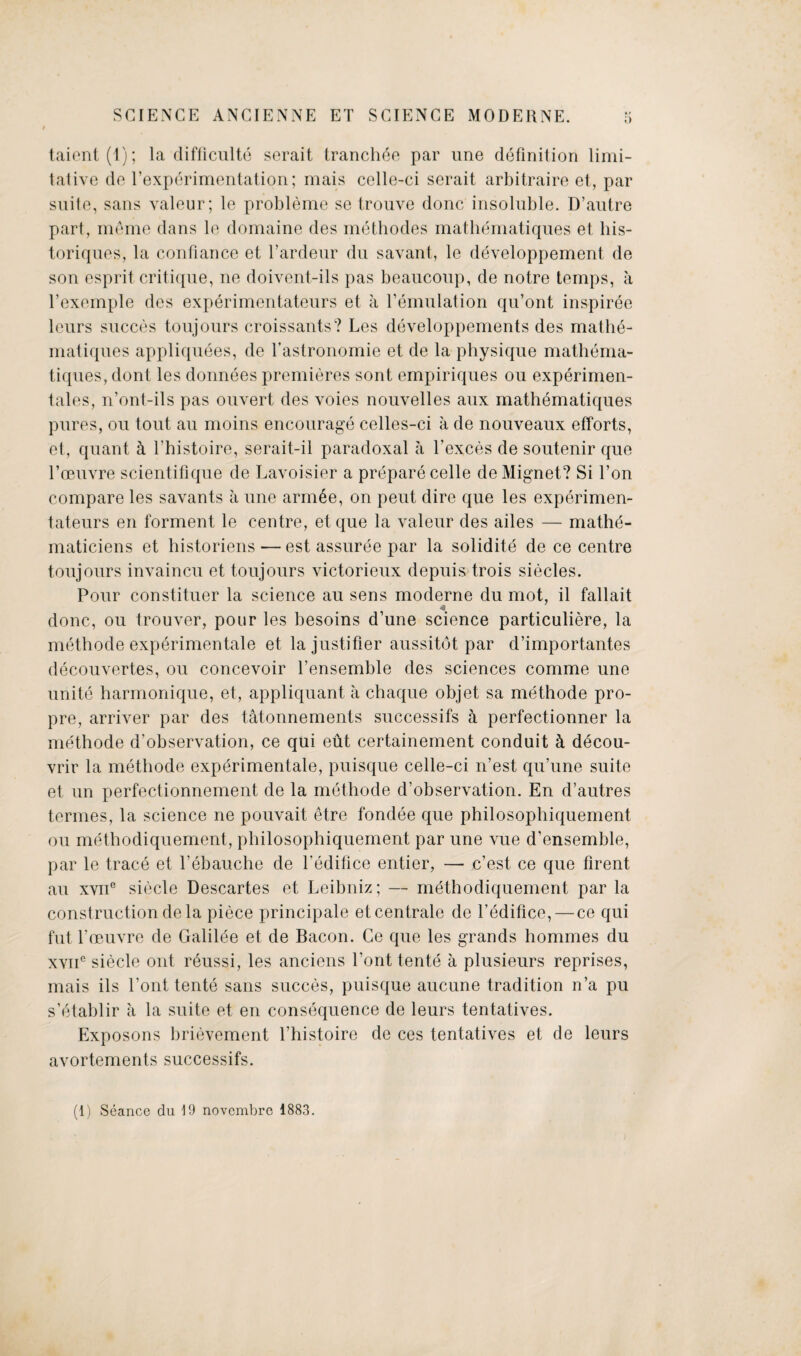 taient(l); la difficulty serait tranches par une definition limi¬ tative de l’experimentation; mais celle-ci serait arbitraire et, par suite, sans valeur; le probleme se trouve done insoluble. D’autre part, meme dans le domaine des methodes mathematiques et his- toriques, la confiance et l’ardeur du savant, le developpement de son esprit critique, ne doivent-ils pas beaucoup, de notre temps, a l’exemple des experimentateurs et a Pemulation qu’ont inspiree leurs succes toujours croissants? Les developpements des mathe¬ matiques appliquees, de l’astronomie et de la physique mathema¬ tiques, dont les donnees premieres sont empiriques ou experimen¬ tal, n’ont-ils pas ouvert des voies nouvelles aux mathematiques pures, ou tout au moins encourage celles-ci a de nouveaux efforts, et, quant k l’histoire, serait-il paradoxal a l’exces de soutenir que l’ceuvre scientiflque de Lavoisier a prepare celle de Mignet? Si l’on compare les savants a une arm£e, on pent dire que les experimen¬ tateurs en forment le centre, et que la valeur des ailes — mathe- maticiens et historiens — est assuree par la solidite de ce centre toujours invaincu et toujours victorieux depuis trois siecles. Pour constituer la science au sens moderne du mot, il fallait done, ou trouver, pour les besoins d une science particuliere, la methode experimentale et lajustifier aussitdt par d’importantes decouvertes, ou concevoir fensemble des sciences comme une unite harmonique, et, appliquant a chaque objet sa methode pro- pre, arriver par des tatonnements successifs a perfectionner la methode d’observation, ce qui eut certainement conduit k decou- vrir la methode experimentale, puisque celle-ci n’est qu’une suite et un perfectionnement de la methode d’observation. En d’autres termes, la science ne pouvait etre fondee que philosophiquement ou methodiquement, philosophiquement par une vue d’ensemble, par le trace et l’ebauche de Pedifice entier, — e’est ce que firent au xvne siecle Descartes et Leibniz; — methodiquement par la construction de la piece principale etcentrale de l’edifice, — ce qui fut l’oeuvre de Galilee et de Bacon. Ce que les grands hommes du xvne siecle out reussi, les anciens Pont tente a plusieurs reprises, mais ils Pont tente sans succes, puisque aucune tradition n’a pu s’etablir a la suite et en consequence de leurs tentatives. Exposons brievement Phistoire de ces tentatives et de leurs avortements successifs. (1) Seance du 19 novembre 1883.