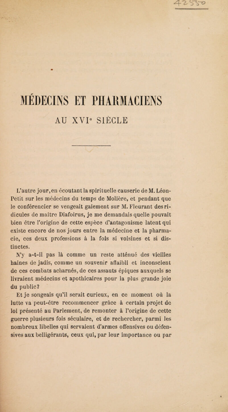 AU XVI- SIÈCLE L’autre jour, en écoutant la spirituelle causerie de M. Léon- Petit sur les médecins du temps de Molière, et pendant que le conférencier se vengeait gaiement sur M. Fleurant des ri¬ dicules de maître Diafoirus, je me demandais quelle pouvait bien être l’origine de cette espèce d’antagonisme latent qui existe encore de nos jours entre la médecine et la pharma¬ cie, ces deux professions à la fois si voisines et si dis¬ tinctes. N’y a-t-il pas là comme un reste atténué des vieilles haines de jadis, comme un souvenir afïaibli et inconscient de ces combats acharnés, de ces assauts épiques auxquels se livraient médecins et apothicaires pour la plus grande joie du public? Et je songeais qu’il serait curieux, en ce moment où la lutte va peut-être recommencer grâce à certain projet de loi présenté au Parlement, de remonter à l’origine de cette guerre plusieurs fois séculaire, et de rechercher, parmi les nombreux libelles qui servaient d’armes offensives ou défen¬ sives aux belligérants, ceux qui, par leur importance ou par