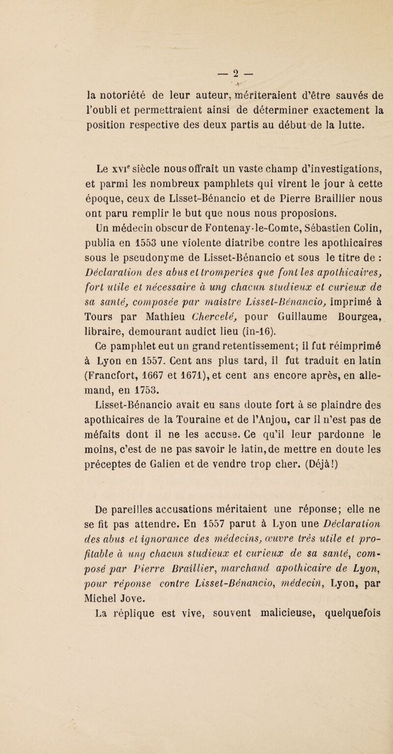 ' la notoriété de leur auteur, mériteraient d’être sauvés de l’oubli et permettraient ainsi de déterminer exactement la position respective des deux partis au début de la lutte. Le XVI® siècle nous offrait un vaste champ d’investigations, et parmi les nombreux pamphlets qui virent le jour à cette époque, ceux de Lisset-Bénancio et de Pierre Braillier nous ont paru remplir le but que nous nous proposions. Un médecin obscur de Fontenay-le-Gomte, Sébastien Colin, publia en 1553 une violente diatribe contre les apothicaires sous le pseudonyme de Lisset-Bénancio et sous le titre de : Déclaraliofi des abus et tromperies que font les apothicaires, fort utile et nécessaire à ung chacun studieux et curieux de sa santé, composée par maistre Lisset-Bénancio, imprimé à Tours par Mathieu Chercelé, pour Guillaume Bourgea, libraire, demeurant audict lieu (in-16). Ce pamphlet eut un grand retentissement; il fut réimprimé à Lyon en 1557. Cent ans plus tard, il fut traduit en latin (Francfort, 1667 et 1671), et cent ans encore après, en alle¬ mand, en 1753. Lisset-Bénancio avait eu sans doute fort à se plaindre des apothicaires de la Touraine et de l’Anjou, car il n’est pas de méfaits dont il ne les accuse. Ce qu’il leur pardonne le moins, c’est de ne pas savoir le latin, de mettre en doute les préceptes de Galien et de vendre trop cher. (Déjà!) De pareilles accusations méritaient une réponse; elle ne se fit pas attendre. En 1557 parut à Lyon une Déclaration des abus et ig7iorance des médecins, œuvre très utile et pro¬ fitable à ung chacun studieux et curieux de sa santé^ com^ posé par FHerre Braillier^ marchaiid apothicaire de Lyon, pour réponse contre Lisset-Bénancio, médecin, Lyon, par Michel Jove. La réplique est vive, souvent malicieuse, quelquefois