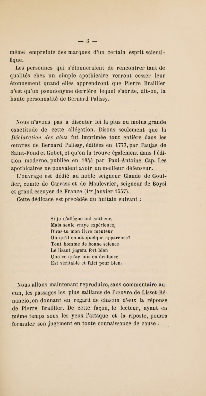 même empreinte des marques d’un certain esprit scienti¬ fique. Les personnes qui s’étonneraient de rencontrer tant de qualités chez un simple apothicaire verront cesser leur étonnement quand elles apprendront que Pierre Braillier n’est qu’un pseudonyme derrière lequel s’abrite, dit-on, la haute personnalité de Bernard Palissy. Nous n’avons pas à discuter ici la plus ou moins grande exactitude de cette allégation. Disons seulement que la Déclaration des abus fut imprimée tout entière dans les œuvres de Bernard Palissy, éditées en 1777, par Faujas de Saint-Fond et Gobet,et qu’on la trouve également dans l’édi¬ tion moderne, publiée en par Paul-Antoine Cap. Les apothicaires ne pouvaient avoir un meilleur défenseur. L’ouvrage est dédié au noble seigneur Claude de Couf- fier, comte de Carvasz et de Maulevrier, seigneur de Boysi et grand escuyer de France (1®*’ janvier 1557). Cette dédicace est précédée du huitain suivant : Si je n’allègae nul autheur, Mais seule vraye expérience, Diras-tu mon livre menteur Ou qu’il en ait quelque apparence? Tout homme de bonne science Le lisant jugera fort bien Que ce qu’ay mis en évidence Est véritable et faict pour bien. Nous allons maintenant reproduire, sans commentaire au¬ cun, les passages les plus saillants de l’œuvre de Lisset-Bé- nancio,en donnant en regard de chacun d’eux la réponse de Pierre Braillier. De cette façon, le lecteur, ayant en même temps sous les yeux l’attaque et la riposte, pourra formuler son jugement en toute connaissance de cause :