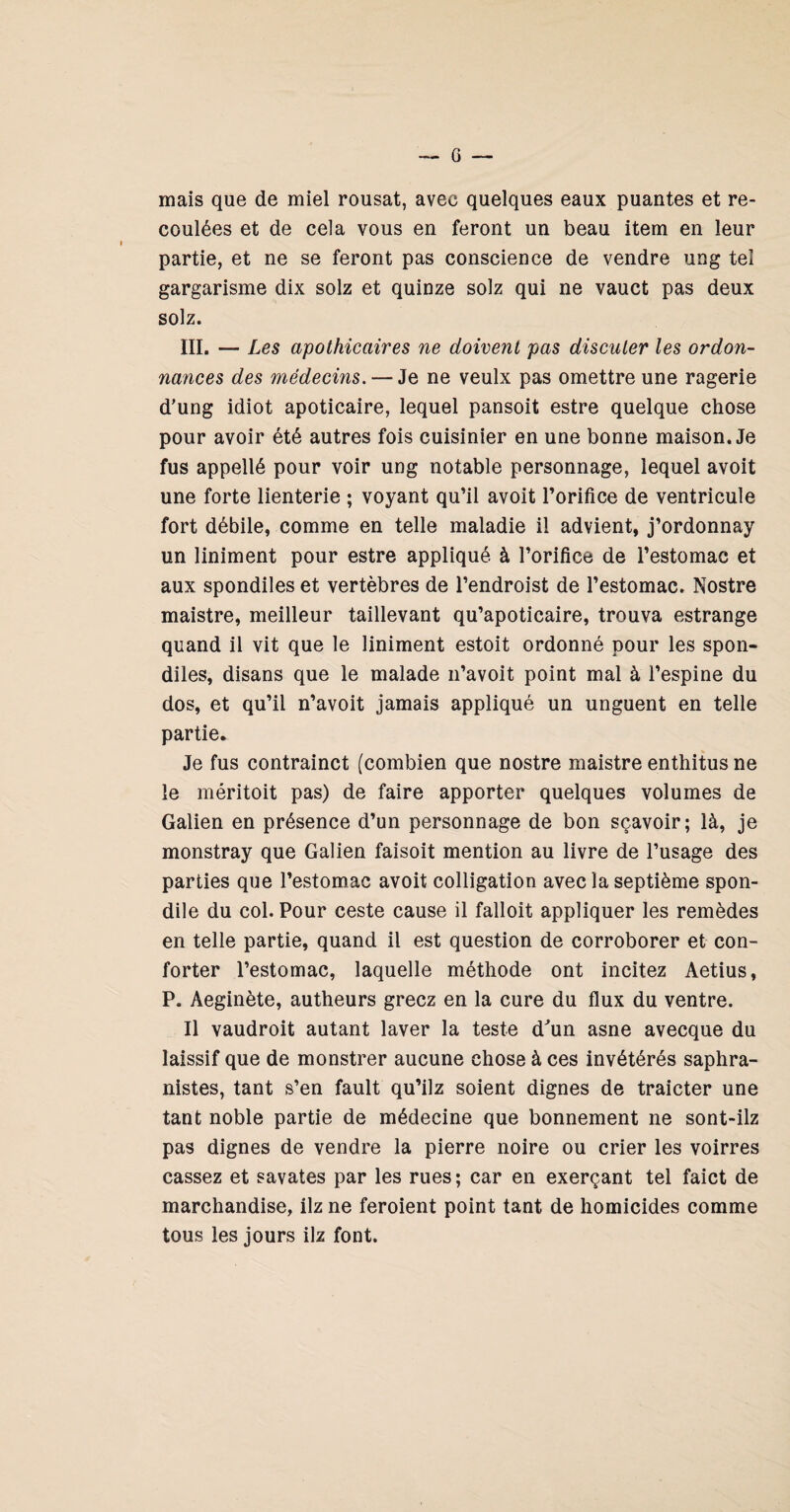 mais que de miel rousat, avec quelques eaux puantes et re¬ coulées et de cela vous en feront un beau item en leur partie, et ne se feront pas conscience de vendre ung tel gargarisme dix solz et quinze solz qui ne vauct pas deux solz. ÏII. — Les apothicaires ne doivent pas discuter les ordon¬ nances des médecins. — Je ne veulx pas omettre une ragerie d'ung idiot apoticaire, lequel pansoit estre quelque chose pour avoir été autres fois cuisinier en une bonne maison. Je fus appellé pour voir ung notable personnage, lequel avoit une forte lienterie ; voyant qu’il avoit l’orifice de ventricule fort débile, comme en telle maladie il advient, j’ordonnay un Uniment pour estre appliqué à l’orifice de l’estomac et aux spondiles et vertèbres de l’endroist de l’estomac. Nostre maistre, meilleur taillevant qu’apoticaire, trouva estrange quand il vit que le Uniment estoit ordonné pour les spon¬ diles, disans que le malade ii’avoit point mal à l’espine du dos, et qu’il n’avoit jamais appliqué un unguent en telle partie. Je fus contrainct (combien que nostre maistre enthitus ne le méritoit pas) de faire apporter quelques volumes de Galien en présence d’un personnage de bon sçavoir; là, je monstray que Galien faisoit mention au livre de l’usage des parties que l’estomac avoit colligation avec la septième spon- dile du col. Pour ceste cause il falloit appliquer les remèdes en telle partie, quand il est question de corroborer et con¬ forter l’estomac, laquelle méthode ont incitez Aetius, P. Aeginète, autheurs gréez en la cure du flux du ventre. Il vaudroit autant laver la teste d^un asne avecque du laissif que de monstrer aucune chose à ces invétérés saphra- nistes, tant s’en fault qu’ilz soient dignes de traicter une tant noble partie de médecine que bonnement ne sont-ilz pas dignes de vendre la pierre noire ou crier les voirres cassez et savates par les rues; car en exerçant tel faict de marchandise, ilz ne feroient point tant de homicides comme tous les jours ilz font.