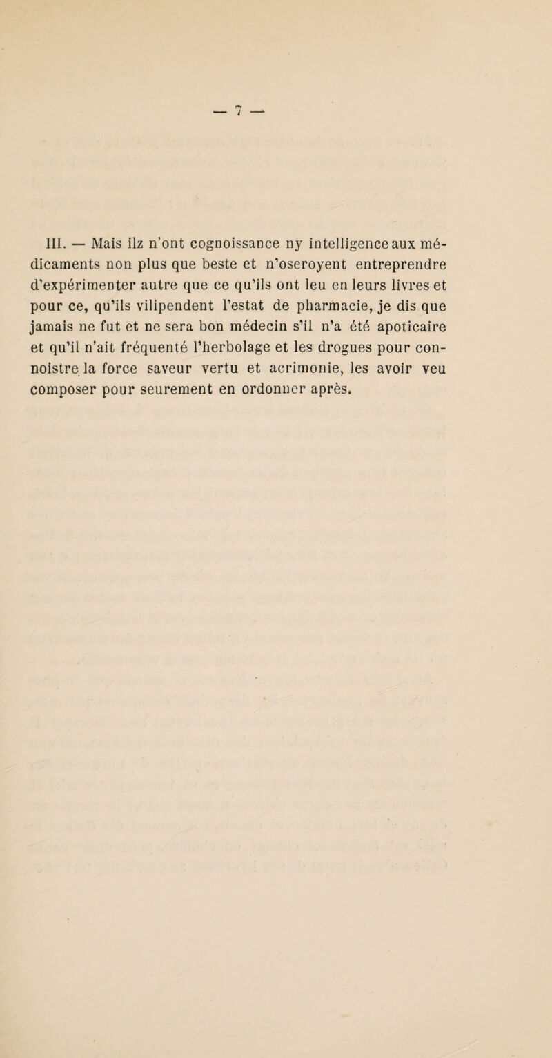 III. — Mais ilz n’ont cognoissance ny intelligence aux mé¬ dicaments non plus que beste et n’oseroyent entreprendre d’expérimenter autre que ce qu’ils ont leu en leurs livres et pour ce, qu’ils vilipendent l’estât de pharmacie, je dis que jamais ne fut et ne sera bon médecin s’il n’a été apoticaire et qu’il n’ait fréquenté l’herbolage et les drogues pour con- noistre la force saveur vertu et acrimonie, les avoir veu composer pour seurement en ordonner après.