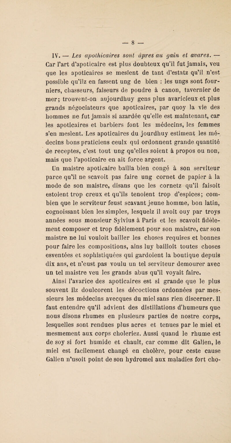 IV. — Les apothicaires sont âpres au gain et avares. — Car Tart d’apoticaire est plus doubteux qu’il fut jamais, veu que les apoticaires se meslent de tant d’estatz qu’il n’est possible qu’ilz en fassent ung de bien : les ungs sont four- niers, chasseurs, faiseurs de poudre à canon, tavernier de mer; trouvent-on aujourdhuy gens plus avaricieux et plus grands négociateurs que apoticaires, par quoy la vie des hommes ne fut jamais si azardée qu’elle est maintenant, car les apoticaires et barbiers font les médecins, les femmes s’en meslent. Les apoticaires du jourdhuy estiment les mé¬ decins bons praticiens ceulx qui ordonnent grande quantité de receptes, c’est tout ung qu’elles soient à propos ou non, mais que l’apoticaire en ait force argent. ün maistre apoticaire bailla bien congé à son serviteur parce qu’il ne scavoit pas faire ung cornet de papier à la mode de son maistre, disans que les cornetz qu’il faisoit estoient trop creux et qu’ils tendent trop d’espices; com¬ bien que le serviteur feust scavant jeune homme, bon latin, cognoissant bien les simples, lesquelz il avoit ouy par troys années sous monsieur Sylvius à Paris et les scavoit fidèle¬ ment composer et trop fidèlement pour son maistre, car son maistre ne lui vouloit bailler les choses requises et bonnes pour faire les compositions, ains luy bailloit toutes choses esventées et sophistiquées qui gardoient la boutique depuis dix ans, et n’eust pas voulu un tel serviteur demeurer avec un tel maistre veu les grands abus qu’il voyait faire. Ainsi l’avarice des apoticaires est si grande que le plus souvent ilz doulcorent les décoctions ordonnées par mes¬ sieurs les médecins avecques du miel sans rien discerner. Il faut entendre qu’il advient des distillations d’humeurs que nous disons rhumes en plusieurs parties de nostre corps, lesquelles sont rendues plus acres et tenues par le miel et mesmement aux corps choieriez. Aussi quand le rhume est de soy si fort humide et chault, car comme dit Galien, le miel est facilement changé en cholère, pour ceste cause Galien n’usoit point de son hydromel aux maladies fort cho-