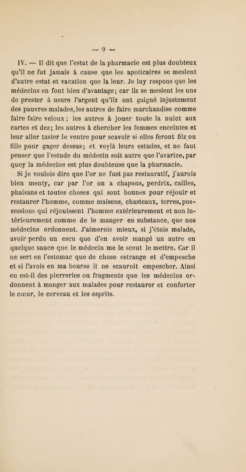 IV. — Il dit que l’estât de la pharmacie est plus doubteux qu’il ne fut jamais à cause que les apoticaires se meslent d’autre estât et vacation que la leur. Je luy respons que les médecins en font bien d’avantage; car ilz se meslent les uns de prester à usure l’argent qu’ilz ont gaigné injustement des pauvres malades, les autres de faire marchandise comme faire faire veloux ; les autres à jouer toute la nuict aux cartes et dez; les autres à chercher les femmes enceintes et leur aller taster le ventre pour scavoir si elles feront filz ou fille pour gager dessus; et voylà leurs estudes, et ne faut penser que l’estude du médecin soit autre que l’avarice, par quoy la médecine est plus doubteuse que la pharmacie. Si je voulois dire que l’or ne fust pas restauratif, j’aurois bien menty, car par l’or on a chapons, perdrix, cailles, phaisans et toutes choses qui sont bonnes pour réjouir et restaurer l’homme, comme maisons, chasteaux, terres, pos¬ sessions qui réjouissent l’homme extérieurement et non in¬ térieurement comme de le manger en substance, que nos médecins ordonnent. J’aimerois mieux, si j’étois malade, avoir perdu un escu que d’en avoir mangé un autre en quelque sauce que le médecin me le sceut le mettre. Car il ne sert en l’estomac que de chose estrange et d’empesche et si l’avois en ma bourse il ne scauroit empescher. Ainsi en est-il des pierreries ou fragments que les médecins or¬ donnent à manger aux malades pour restaurer et conforter le cœur, le cerveau et les esprits.