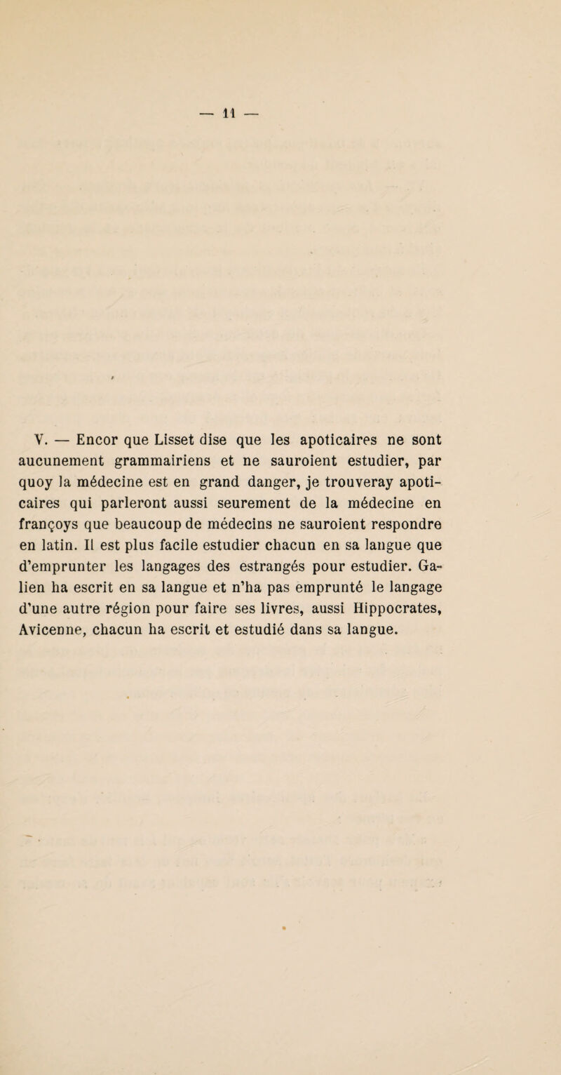 V. — Encor que Lisset dise que les apoticaires ne sont aucunement grammairiens et ne sauroient estudier, par quoy la médecine est en grand danger, je trouveray apoti¬ caires qui parleront aussi seurement de la médecine en françoys que beaucoup de médecins ne sauroient respondre en latin. Il est plus facile estudier chacun en sa langue que d’emprunter les langages des estrangés pour estudier. Ga¬ lien ha escrit en sa langue et n’ha pas emprunté le langage d’une autre région pour faire ses livres, aussi Hippocrates, Avicenne, chacun ha escrit et estudié dans sa langue.