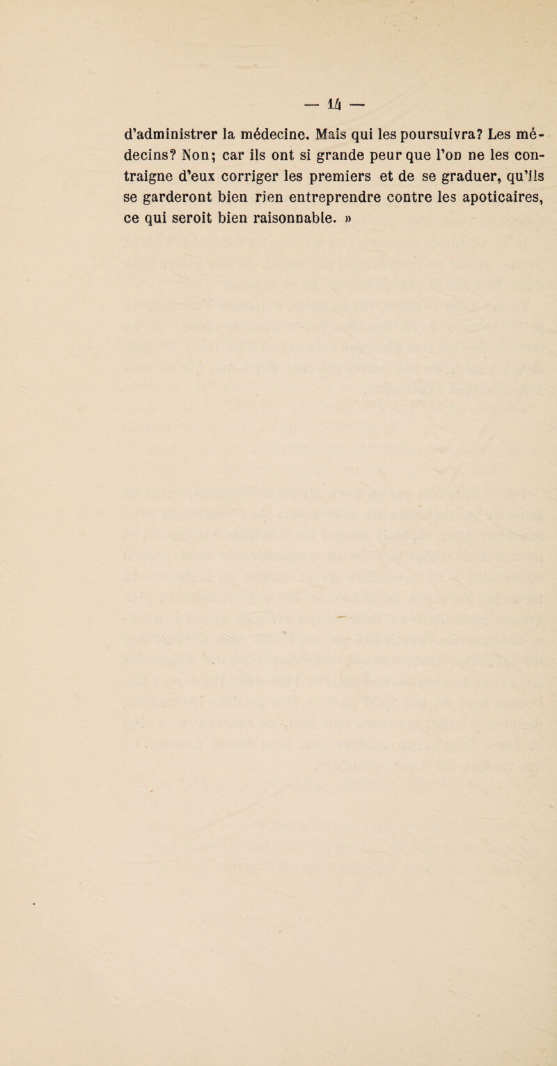 d’administrer la médecine. Mais qui les poursuivra? Les mé¬ decins? Non; car ils ont si grande peur que l’on ne les con¬ traigne d’eux corriger les premiers et de se graduer, qu’lis se garderont bien rien entreprendre contre les apoticaires, ce qui seroit bien raisonnable. »