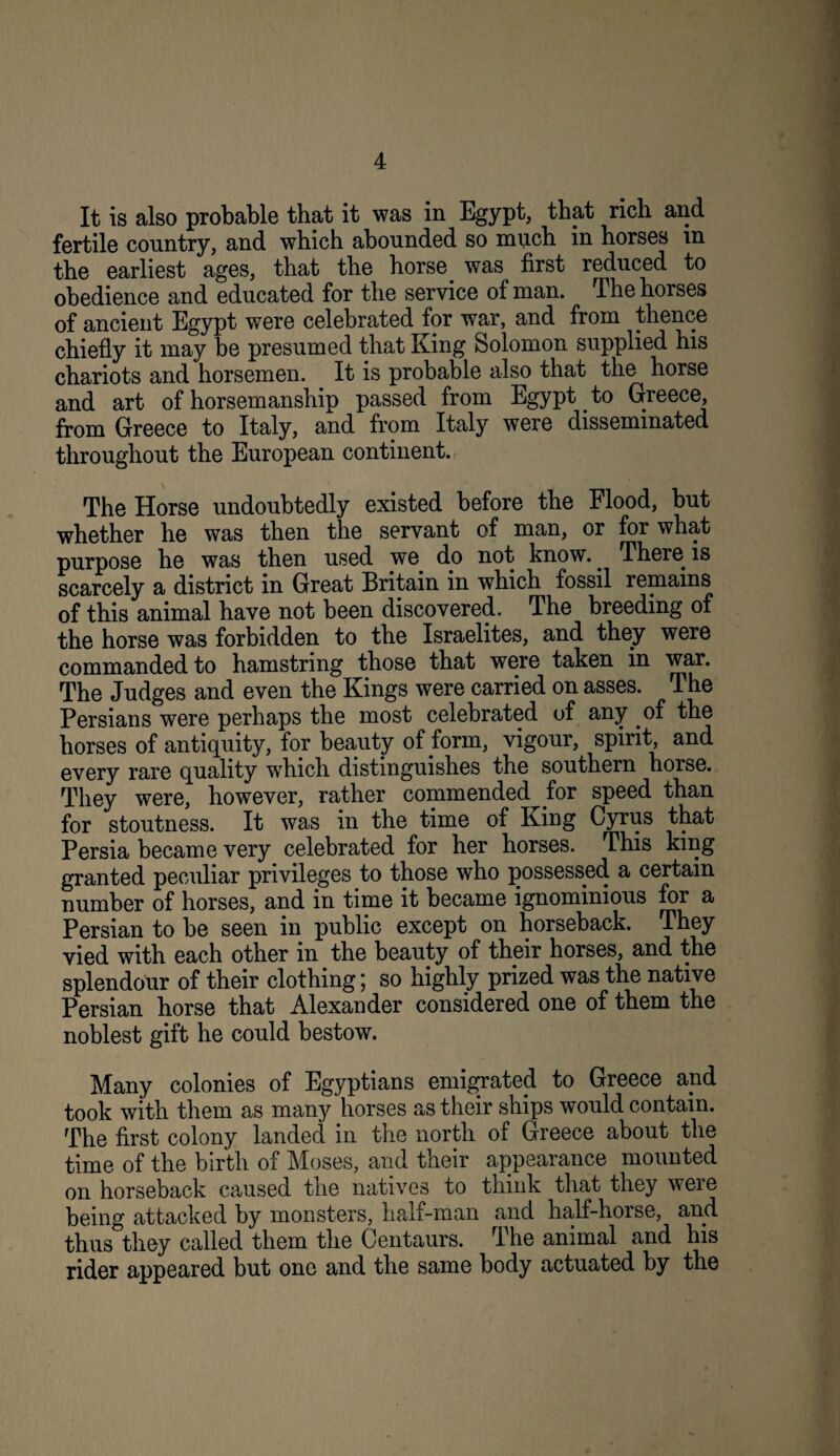 It is also probable that it was in Egypt, that rich and fertile country, and which abounded so much in horses in the earliest ages, that the horse was first reduced to obedience and educated for the service of man. The horses of ancient Egypt were celebrated for war, and from thence chiefly it may be presumed that King Solomon supplied his chariots and horsemen. It is probable also that the horse and art of horsemanship passed from Egypt ^ to Greece, from Greece to Italy, and from Italy were disseminated throughout the European continent. The Horse undoubtedly existed before the Flood, but whether he was then the servant of man, or for what purpose he was then used we do not know.^ There is scarcely a district in Great Britain in which fossil remains of this animal have not been discovered. The breeding of the horse was forbidden to the Israelites, and they were commanded to hamstring those that were taken in war. The Judges and even the Kings were carried on asses. The Persians were perhaps the most celebrated of any of the horses of antiquity, for beauty of form, vigour, spirit, and every rare quality which distinguishes the southern horse. They were, however, rather commended for speed than for stoutness. It was in the time of King Cyrus that Persia became very celebrated for her horses. This king granted peculiar privileges to those who possessed a certain number of horses, and in time it became ignominious for a Persian to be seen in public except on horseback. They vied with each other in the beauty of their horses, and the splendour of their clothing; so highly prized was the native Persian horse that Alexander considered one of them the noblest gift he could bestow. Many colonies of Egyptians emigrated to Greece and took with them as many horses as their ships would contain. The first colony landed in the north of Greece about the time of the birth of Moses, and their appearance mounted on horseback caused the natives to think that they were being attacked by monsters, half-man and half-horse, and thus they called them the Centaurs. The animal and his rider appeared but one and the same body actuated by the