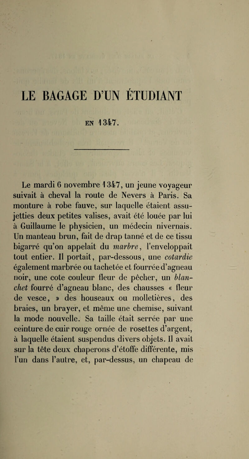 LE BAGAGE D’UN ÉTUDIANT EN 1347. Le mardi 6 novembre 1347, un jeune voyageur suivait à cheval la route de Nevers à Paris. Sa monture à robe fauve, sur laquelle étaient assu¬ jetties deux petites valises, avait été louée par lui à Guillaume le physicien, un médecin nivernais. Un manteau brun, fait de drap tanné et de ce tissu bigarré qu’on appelait du marbre, l’enveloppait tout entier. Il portait, par-dessous, une cotardie également marbrée ou tachetée et fourrée d’agneau noir, une cote couleur fleur de pêcher, un Man¬ chet fourré d’agneau blanc, des chausses « fleur de vesce, » des houseaux ou molletières, des braies, un brayer, et même une chemise, suivant la mode nouvelle. Sa taille était serrée par une ceinture de cuir rouge ornée de rosettes d’argent, à laquelle étaient suspendus divers objets. Il avait sur la tête deux chaperons d’étoffe différente, mis l’un dans l’autre, et, par-dessus, un chapeau de