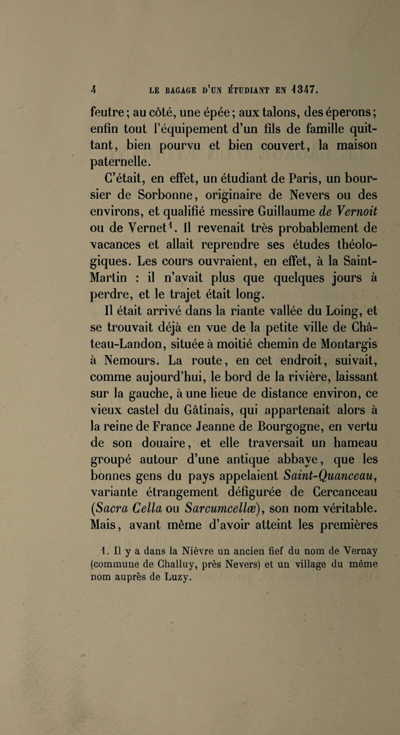 feutre ; au côté, une épée ; aux talons, des éperons ; enfin tout l’équipement d’un fils de famille quit¬ tant, bien pourvu et bien couvert, la maison paternelle. C’était, en effet, un étudiant de Paris, un bour¬ sier de Sorbonne, originaire de Nevers ou des environs, et qualifié messire Guillaume de Vernoit ou de Vernet4. Il revenait très probablement de vacances et allait reprendre ses études théolo¬ giques. Les cours ouvraient, en effet, à la Saint- Martin : il n’avait plus que quelques jours à perdre, et le trajet était long. Il était arrivé dans la riante vallée du Loing, et se trouvait déjà en vue de la petite ville de Châ- teau-Landon, située à moitié chemin de Montargis à Nemours. La route, en cet endroit, suivait, comme aujourd’hui, le bord de la rivière, laissant sur la gauche, à une lieue de distance environ, ce vieux castel du Gâtinais, qui appartenait alors à la reine de France Jeanne de Bourgogne, en vertu de son douaire, et elle traversait un hameau groupé autour d’une antique abbaye, que les bonnes gens du pays appelaient Saint-Quanceau, variante étrangement défigurée de Gercanceau (Sacra Cella ou Sarcumcellœ), son nom véritable. Mais, avant même d’avoir atteint les premières 1. Il y a dans la Nièvre un ancien fief du nom de Vernay (commune de Ghalluy, près Nevers) et un village du même nom auprès de Luzy.