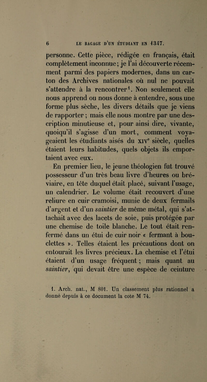 personne. Cette pièce, rédigée en français, était complètement inconnue; je l’ai découverte récem¬ ment parmi des papiers modernes, dans un car¬ ton des Archives nationales où nul ne pouvait s’attendre à la rencontrer4. Non seulement elle nous apprend ou nous donne à entendre, sous une forme plus sèche, les divers détails que je viens de rapporter ; mais elle nous montre par une des¬ cription minutieuse et, pour ainsi dire, vivante, quoiqu’il s’agisse d’un mort, comment voya¬ geaient les étudiants aisés du xive siècle, quelles étaient leurs habitudes, quels objets ils empor¬ taient avec eux. En premier lieu, le jeune théologien fut trouvé possesseur d’un très beau livre d’heures ou bré¬ viaire, en tête duquel était placé, suivant l’usage, un calendrier. Le volume était recouvert d’une reliure en cuir cramoisi, munie de deux fermails d’argent et d’un saintier de même métal, qui s’at¬ tachait avec des lacets de soie, puis protégée par une chemise de toile blanche. Le tout était ren¬ fermé dans un étui de cuir noir « fermant à bou¬ clettes ». Telles étaient les précautions dont on entourait les livres précieux. La chemise et l’étui étaient d’un usage fréquent ; mais quant au saintier, qui devait être une espèce de ceinture 1. Arch. nat., M 801. Un classement plus rationnel a donné depuis à ce document la cote M 74.