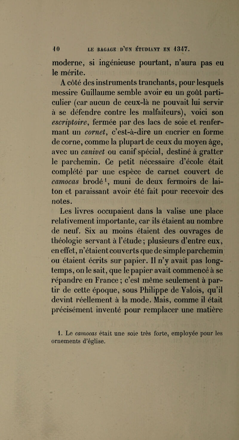 moderne, si ingénieuse pourtant, n’aura pas eu le mérite. A côté des instruments tranchants, pour lesquels messire Guillaume semble avoir eu un goût parti¬ culier (car aucun de ceux-là ne pouvait lui servir à se défendre contre les malfaiteurs), voici son escriptoire, fermée par des lacs de soie et renfer¬ mant un cornet, c’est-à-dire un encrier en forme de corne, comme la plupart de ceux du moyen âge, avec un canivet ou canif spécial, destiné à gratter le parchemin. Ce petit nécessaire d’école était complété par une espèce de carnet couvert de camocas brodé1, muni de deux fermoirs de lai¬ ton et paraissant avoir été fait pour recevoir des notes. Les livres occupaient dans la valise une place relativement importante, car ils étaient au nombre de neuf. Six au moins étaient des ouvrages de théologie servant à l’étude ; plusieurs d’entre eux, en effet, n’étaient couverts que de simple parchemin ou étaient écrits sur papier. Il n’y avait pas long¬ temps, on le sait, que le papier avait commencé à se répandre en France ; c’est même seulement à par¬ tir de cette époque, sous Philippe de Valois, qu’il devint réellement à la mode. Mais, comme il était précisément inventé pour remplacer une matière 1. Le camocas était une soie très forte, employée pour les ornements d’église.