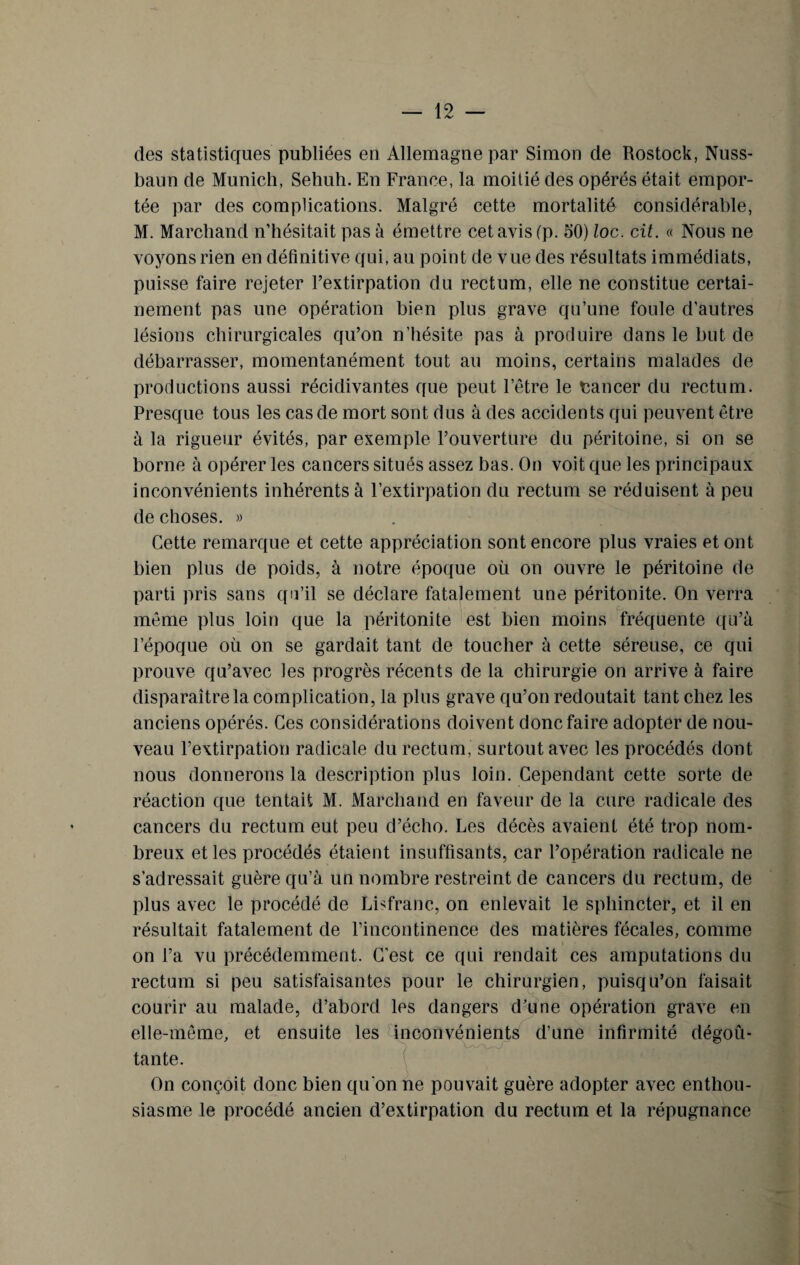 des statistiques publiées en Allemagne par Simon de Rostock, Nuss- baun de Munich, Sehuh. En France, la moitié des opérés était empor¬ tée par des complications. Malgré cette mortalité considérable, M. Marchand n’hésitait pas à émettre cet avis (p. 50) loc. cil. « Nous ne voyons rien en définitive qui, au point de vue des résultats immédiats, puisse faire rejeter l’extirpation du rectum, elle ne constitue certai¬ nement pas une opération bien plus grave qu’une foule d'autres lésions chirurgicales qu’on n’hésite pas à produire dans le but de débarrasser, momentanément tout au moins, certains malades de productions aussi récidivantes que peut l’être le tancer du rectum. Presque tous les cas de mort sont dus à des accidents qui peuvent être à la rigueur évités, par exemple l’ouverture du péritoine, si on se borne à opérer les cancers situés assez bas. On voit que les principaux inconvénients inhérents à l’extirpation du rectum se réduisent à peu de choses. » Cette remarque et cette appréciation sont encore plus vraies et ont bien plus de poids, à notre époque où on ouvre le péritoine de parti pris sans qu’il se déclare fatalement une péritonite. On verra même plus loin que la péritonite est bien moins fréquente qu’à l’époque où on se gardait tant de toucher à cette séreuse, ce qui prouve qu’avec les progrès récents de la chirurgie on arrive à faire disparaître la complication, la plus grave qu’on redoutait tant chez les anciens opérés. Ces considérations doivent donc faire adopter de nou¬ veau l’extirpation radicale du rectum, surtout avec les procédés dont nous donnerons la description plus loin. Cependant cette sorte de réaction que tentait M. Marchand en faveur de la cure radicale des cancers du rectum eut peu d’écho. Les décès avaient été trop nom¬ breux et les procédés étaient insuffisants, car l’opération radicale ne s’adressait guère qu’à un nombre restreint de cancers du rectum, de plus avec le procédé de Lisfranc, on enlevait le sphincter, et il en résultait fatalement de l’incontinence des matières fécales, comme » on l’a vu précédemment. C'est ce qui rendait ces amputations du rectum si peu satisfaisantes pour le chirurgien, puisqu’on faisait courir au malade, d’abord les dangers d’une opération grave en elle-même, et ensuite les inconvénients d’une infirmité dégoû¬ tante. On conçoit donc bien qu'on ne pouvait guère adopter avec enthou¬ siasme le procédé ancien d’extirpation du rectum et la répugnance