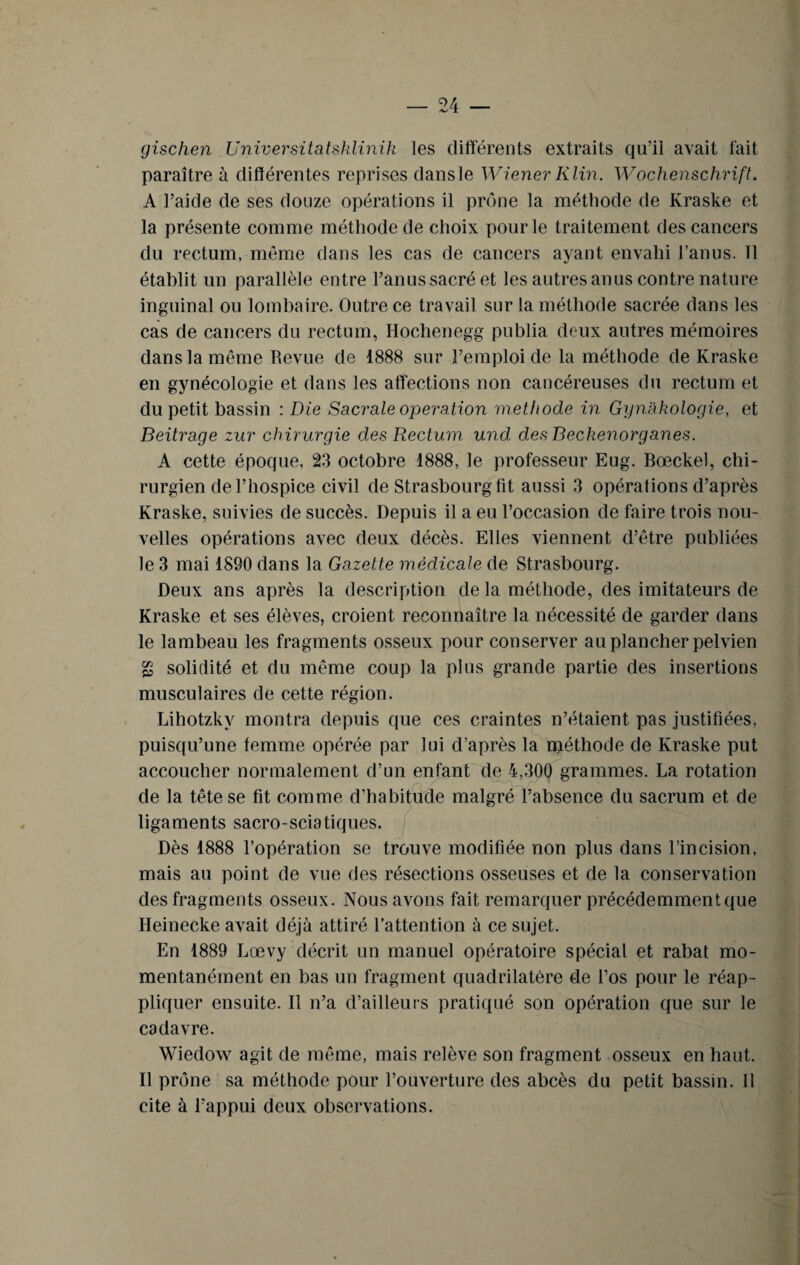 gischen Universitatsklinik les différents extraits qu’il avait fait paraître à différentes reprises dansle Wiener Klin. Wochenschrift. A l’aide de ses douze opérations il prône la méthode de Kraske et la présente comme méthode de choix pour le traitement des cancers du rectum, même dans les cas de cancers ayant envahi l’anus. Tl établit un parallèle entre l’anus sacré et les autres anus contre nature inguinal ou lombaire. Outre ce travail sur la méthode sacrée dans les cas de cancers du rectum, Hochenegg publia deux autres mémoires dans la même Revue de 1888 sur l’emploi de la méthode de Kraske en gynécologie et dans les affections non cancéreuses du rectum et du petit bassin : Die Sacrale operation méthode in Gynakologie, et Beitrage zur chirurgie des Rectum und des Beckenorgânes. A cette époque, 23 octobre 1888, le professeur Eug. Bœckel, chi¬ rurgien de l’hospice civil de Strasbourg fit aussi 3 opérations d’après Kraske, suivies de succès. Depuis il a eu l’occasion de faire trois nou¬ velles opérations avec deux décès. Elles viennent d’être publiées le 3 mai 1890 dans la Gazette médicale de Strasbourg. Deux ans après la description de la méthode, des imitateurs de Kraske et ses élèves, croient reconnaître la nécessité de garder dans le lambeau les fragments osseux pour conserver au plancher pelvien g solidité et du même coup la plus grande partie des insertions musculaires de cette région. Lihotzkv montra depuis que ces craintes n’étaient pas justifiées, puisqu’une femme opérée par lui d’après la méthode de Kraske put accoucher normalement d’un enfant de 4,300 grammes. La rotation de la tête se fit comme d’habitude malgré l’absence du sacrum et de ligaments sacro-sciatiques. Dès 1888 l’opération se trouve modifiée non plus dans l’incision, mais au point de vue des résections osseuses et de la conservation des fragments osseux. Nous avons fait remarquer précédemment que Heinecke avait déjà attiré l’attention à ce sujet. En 1889 Lœvy décrit un manuel opératoire spécial et rabat mo¬ mentanément en bas un fragment quadrilatère de l’os pour le réap¬ pliquer ensuite. Il n’a d’ailleurs pratiqué son opération que sur le cadavre. Wiedow agit de même, mais relève son fragment osseux en haut. Il prône sa méthode pour l’ouverture des abcès du petit bassin. Il cite à l’appui deux observations.