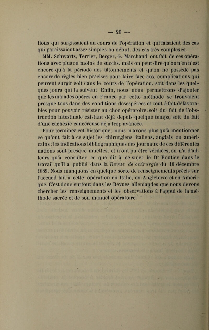 \ tions qui surgissaient au cours de l’opération et qui faisaient des cas qui paraissaient assez simples au début, des cas très complexes. MM. Schwartz, Terrier, Berger, G. Marchand ont fait de ces opéra¬ tions avec plusou moins de succès, mais on peut dire qu’on n’en n’est encore qu’à la période des tâtonnements et qu’on ne possède pas encore de règles bien précises pour faire face aux complications qui peuvent surgir soit dans le cours de l’opération, soit dans les quel¬ ques jours qui la suivent Enfin, nous nous permettrons d’ajouter que les malades opérés en France par cette méthode se trouvaient presque tous dans des conditions désespérées et tout à fait défavora¬ bles pour pouvoir résister au choc opératoire, soit du fait de l’obs¬ truction intestinale existant déjà depuis quelque temps, soit du fait d’une cachexie cancéreuse déjà trop avancée. Pour terminer cet historique, nous n’avons plus qu’à mentionner ce qu’ont fait à ce sujet les chirurgiens italiens, anglais ou améri¬ cains , les indications bibliographiques des journaux de ces différentes nations sont presque muettes, et n’ont pu être vérifiées, on n’a d’ail¬ leurs qu’à consulter ce que dit à ce sujet le D1 Routier dans le travail qu’il a publié dans la Revue de chirurgie du 10 décembre 1889. Nous manquons en quelque sorte de renseignements précis sur l’accueil fait à cette opération en Italie, en Angleterre et en Améri¬ que. C’est donc surtout dans les Revues allemandes que nous devons chercher les renseignements et les observations à l’appui de la mé¬ thode sacrée et de son manuel opératoire.