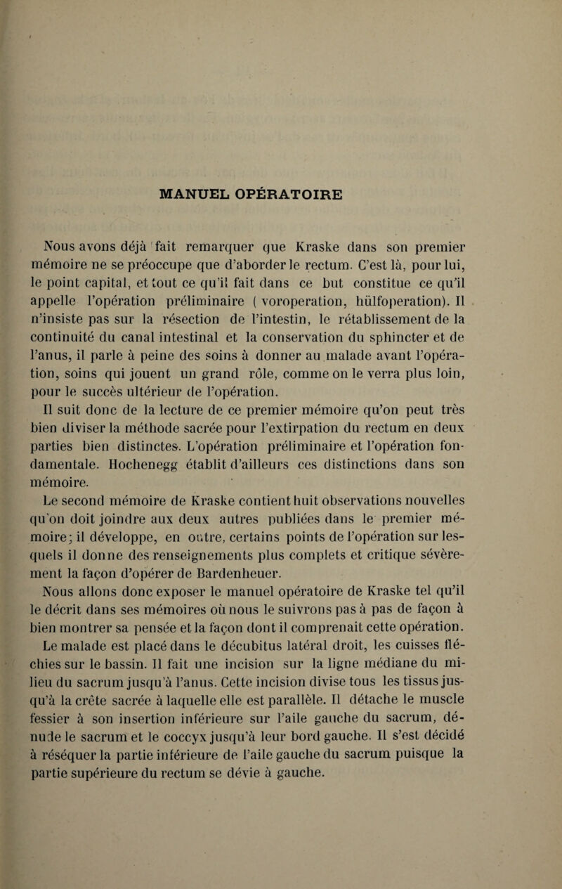 MANUEL OPÉRATOIRE Nous avons déjà fait remarquer que Kraske dans son premier mémoire ne se préoccupe que d’aborder le rectum. C’est là, pour lui, le point capital, et tout ce qu’il fait dans ce but constitue ce qu'il appelle l’opération préliminaire ( voroperation, hülfoperation). Il n’insiste pas sur la résection de l’intestin, le rétablissement de la continuité du canal intestinal et la conservation du sphincter et de l’anus, il parle à peine des soins à donner au malade avant l’opéra¬ tion, soins qui jouent un grand rôle, comme on le verra plus loin, pour le succès ultérieur de l’opération. Il suit donc de la lecture de ce premier mémoire qu’on peut très bien diviser la méthode sacrée pour l’extirpation du rectum en deux parties bien distinctes. L’opération préliminaire et l’opération fon¬ damentale. Hochenegg établit d’ailleurs ces distinctions dans son mémoire. Le second mémoire de Kraske contient huit observations nouvelles qu’on doit joindre aux deux autres publiées dans le premier mé¬ moire; il développe, en outre, certains points de l’opération sur les¬ quels il donne des renseignements plus complets et critique sévère¬ ment la façon d’opérer de Bardenheuer. Nous allons donc exposer le manuel opératoire de Kraske tel qu’il le décrit dans ses mémoires où nous le suivrons pas à pas de façon à bien montrer sa pensée et la façon dont il comprenait cette opération. Le malade est placé dans le décubitus latéral droit, les cuisses flé¬ chies sur le bassin. Il fait une incision sur la ligne médiane du mi¬ lieu du sacrum jusqu’à l’anus. Cette incision divise tous les tissus jus¬ qu’à la crête sacrée à laquelle elle est parallèle. Il détache le muscle fessier à son insertion inférieure sur l’aile gauche du sacrum, dé¬ nude le sacrum et le coccyx jusqu’à leur bord gauche. Il s’est décidé à réséquer la partie intérieure de l’aile gauche du sacrum puisque la partie supérieure du rectum se dévie à gauche.