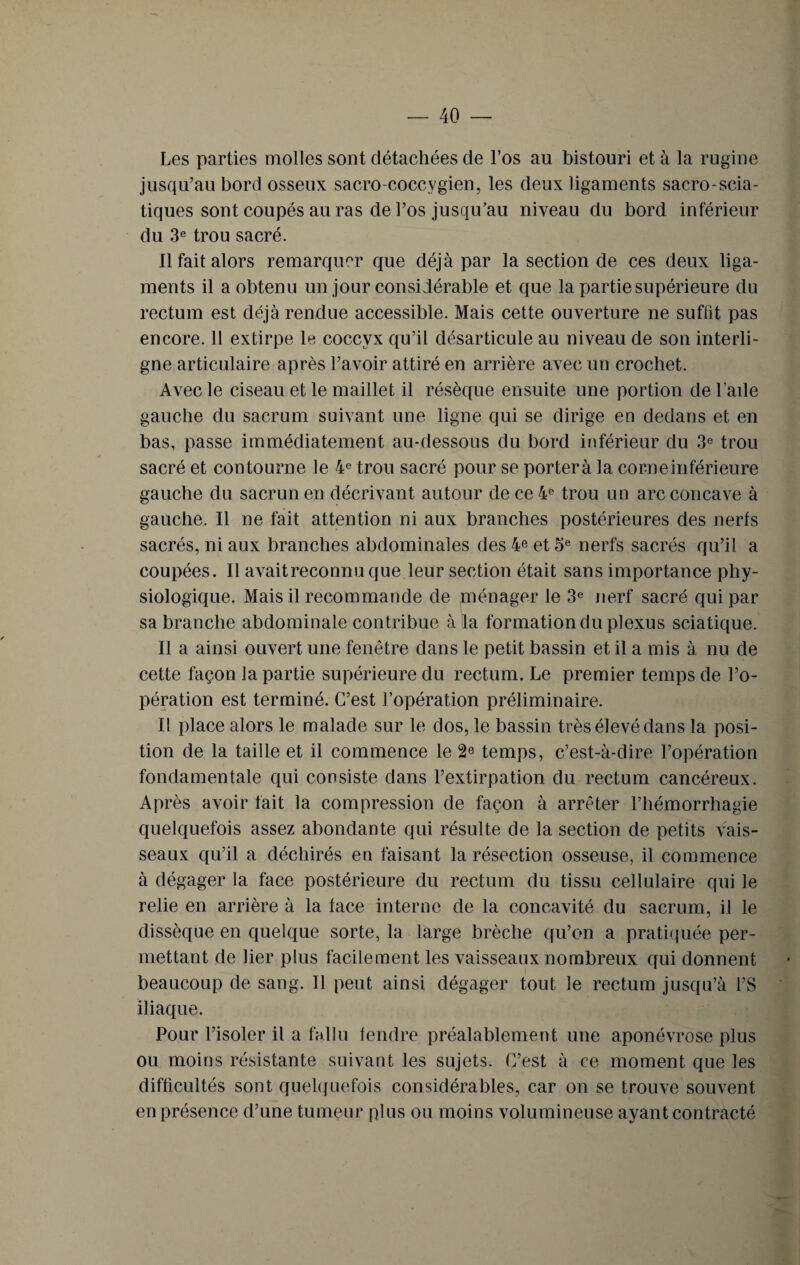 Les parties molles sont détachées de l’os au bistouri et à la rugine jusqu’au bord osseux sacro-coccygien, les deux ligaments sacro-scia¬ tiques sont coupés au ras de l’os jusqu’au niveau du bord inférieur du 3e trou sacré. Il fait alors remarquer que déjà par la section de ces deux liga¬ ments il a obtenu un jour considérable et que la partie supérieure du rectum est déjà rendue accessible. Mais cette ouverture ne suffit pas encore. 11 extirpe le coccyx qu’il désarticule au niveau de son interli¬ gne articulaire après l’avoir attiré en arrière avec un crochet. Avec le ciseau et le maillet il résèque ensuite une portion de l’aile gauche du sacrum suivant une ligne qui se dirige en dedans et en bas, passe immédiatement au-dessous du bord inférieur du 3e trou sacré et contourne le 4e trou sacré pour se porterà la corne inférieure gauche du sacrunen décrivant autour de ce 4e trou un arc concave à gauche. Il ne fait attention ni aux branches postérieures des nerfs sacrés, ni aux branches abdominales des 4® et 5e nerfs sacrés qu’il a coupées. Il avaitreconnuque leur section était sans importance phy¬ siologique. Mais il recommande de ménager le 3e nerf sacré qui par sa branche abdominale contribue à la formation du plexus sciatique. Il a ainsi ouvert une fenêtre dans le petit bassin et il a mis à nu de cette façon la partie supérieure du rectum. Le premier temps de l’o¬ pération est terminé. C’est l’opération préliminaire. Il place alors le malade sur le dos, le bassin très élevé dans la posi¬ tion de la taille et il commence le 2e temps, c’est-à-dire l’opération fondamentale qui consiste dans l’extirpation du rectum cancéreux. Après avoir fait la compression de façon à arrêter l’hémorrhagie quelquefois assez abondante qui résulte de la section de petits vais¬ seaux qu’il a déchirés en faisant la résection osseuse, il commence à dégager la face postérieure du rectum du tissu cellulaire qui le relie en arrière à la face interne de la concavité du sacrum, il le dissèque en quelque sorte, la large brèche qu’on a pratiquée per¬ mettant de lier plus facilement les vaisseaux nombreux qui donnent beaucoup de sang. Il peut ainsi dégager tout le rectum jusqu’à l’S iliaque. Pour l’isoler il a fallu tendre préalablement une aponévrose plus ou moins résistante suivant les sujets. C’est à ce moment que les difficultés sont quelquefois considérables, car on se trouve souvent en présence d’une tumeur plus ou moins volumineuse ayant contracté