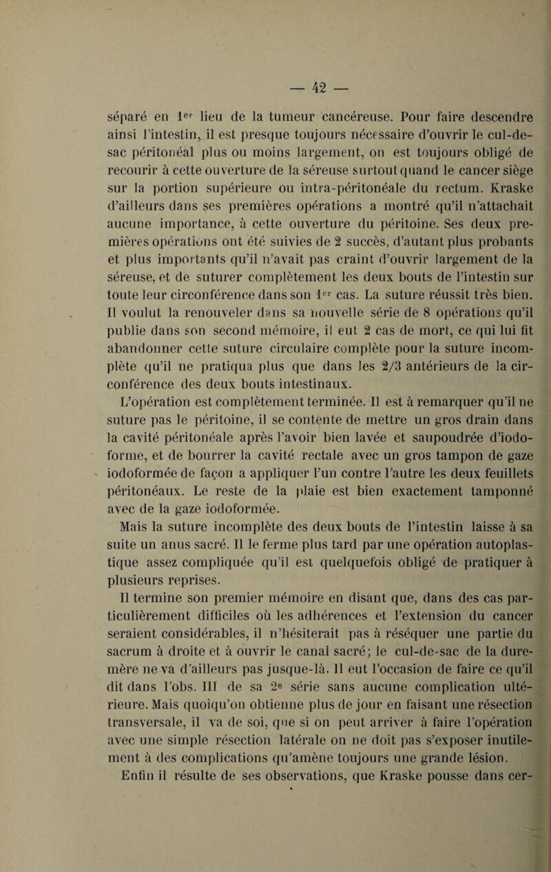 séparé en l©1’ lieu de la tumeur cancéreuse. Pour faire descendre ainsi l’intestinil est presque toujours nécessaire d’ouvrir le cul-de- sac péritonéal plus ou moins largement, on est toujours obligé de recourir à cette ouverture de la séreuse surtout quand le cancer siège sur la portion supérieure ou intra-péritonéale du rectum. Kraske d’ailleurs dans ses premières opérations a montré qu’il n’attachait aucune importance, à cette ouverture du péritoine. Ses deux pre¬ mières opérations ont été suivies de 2 succès, d’autant plus probants et plus importants qu’il n’avait pas craint d’ouvrir largement de la séreuse, et de suturer complètement les deux bouts de l’intestin sur toute leur circonférence dans son 1er cas. La suture réussit très bien. Il voulut la renouveler dans sa nouvelle série de 8 opérations qu’il publie dans son second mémoire, il eut 2 cas de mort, ce qui lui fit abandonner cette suture circulaire complète pour la suture incom¬ plète qu’il ne pratiqua plus que dans les 2/3 antérieurs de la cir¬ conférence des deux bouts intestinaux. L’opération est complètement terminée. Il est à remarquer qu’il ne suture pas le péritoine, il se contente de mettre un gros drain dans la cavité péritonéale après l’avoir bien lavée et saupoudrée d’iodo- forme, et de bourrer la cavité rectale avec un gros tampon de gaze - iodoformée de façon a appliquer l’un contre l’autre les deux feuillets péritonéaux. Le reste de la plaie est bien exactement tamponné avec de la gaze iodoformée. Mais la suture incomplète des deux bouts de l’intestin laisse à sa suite un anus sacré. Il le ferme plus tard par une opération autoplas¬ tique assez compliquée qu’il est quelquefois obligé de pratiquer à plusieurs reprises. Il termine son premier mémoire en disant que, dans des cas par¬ ticulièrement difficiles où les adhérences et l’extension du cancer seraient considérables, il n’hésiterait pas à réséquer une partie du sacrum à droite et à ouvrir le canal sacré; le cul-de-sac de la dure- mère ne va d’ailleurs pas jusque-là. 11 eut l’occasion de faire ce qu’il dit dans l’obs. III de sa 2e série sans aucune complication ulté¬ rieure. Mais quoiqu’on obtienne plus de jour en faisant une résection transversale, il va de soi, que si on peut arriver à faire l’opération avec une simple résection latérale on ne doit pas s’exposer inutile¬ ment à des complications qu’amène toujours une grande lésion. Enfin il résulte de ses observations, que Kraske pousse dans cer-