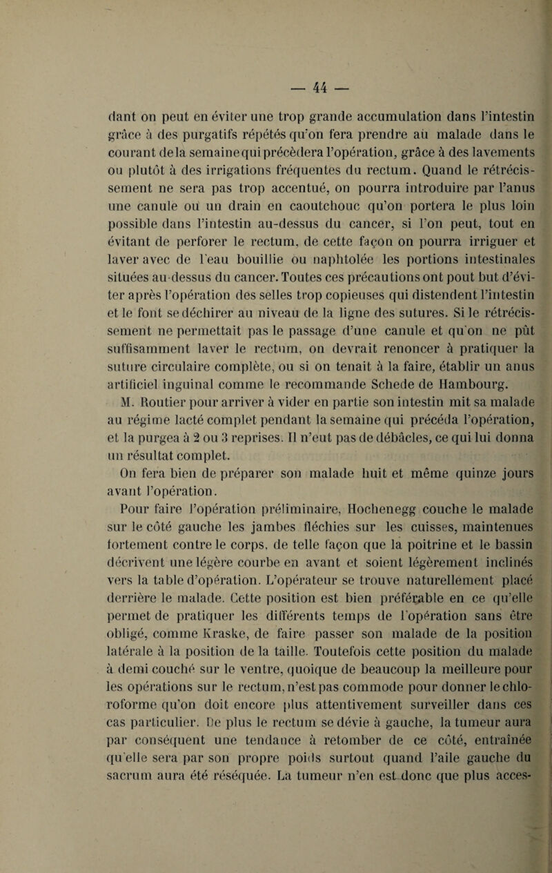 riant on peut en éviter une trop grande accumulation dans l’intestin grâce à des purgatifs répétés qu’on fera prendre aù malade dans le courant delà semaine qui précédera l’opération, grâce à des lavements ou plutôt à des irrigations fréquentes du rectum. Quand le rétrécis¬ sement ne sera pas trop accentué, on pourra introduire par l’anus une canule ou un drain en caoutchouc qu’on portera le plus loin possible dans l’intestin au-dessus du cancer, si l’on peut, tout en évitant de perforer le rectum, de cette façon on pourra irriguer et laver avec de l'eau bouillie ou naphtolée les portions intestinales situées au-dessus du cancer. Toutes ces précautions ont pout but d’évi¬ ter après l’opération des selles trop copieuses qui distendent l’intestin et le font se déchirer au niveau de la ligne des sutures. Si le rétrécis¬ sement ne permettait pas le passage d’une canule et qu'on ne pût suffisamment laver le rectum, on devrait renoncer à pratiquer la suture circulaire complète, ou si on tenait à la faire, établir un anus artificiel inguinal comme le recommande Schede de Hambourg. M. Routier pour arriver à vider en partie son intestin mit sa malade au régime lacté complet pendant la semaine qui précéda l’opération, et la purgea à 2 ou 3 reprises. Il n’eut pas de débâcles, ce qui lui donna un résultat complet. On fera bien de préparer son malade huit et même quinze jours avant l’opération. Pour faire l’opération préliminaire, Hochenegg couche le malade sur le côté gauche les jambes fléchies sur les cuisses, maintenues fortement contre le corps, de telle façon que la poitrine et le bassin décrivent une légère courbe en avant et soient légèrement inclinés vers la table d’opération. L’opérateur se trouve naturellement placé derrière le malade. Cette position est bien préférable en ce qu’elle permet de pratiquer les différents temps de l’opération sans être obligé, comme Kraske, de faire passer son malade de la position latérale à la position de la taille. Toutefois cette position du malade à demi couché sur le ventre, quoique de beaucoup la meilleure pour les opérations sur le rectum, n’est pas commode pour donner le chlo¬ roforme qu'on doit encore plus attentivement surveiller dans ces cas particulier. De plus le rectum se dévie à gauche, la tumeur aura par conséquent une tendance à retomber de ce côté, entraînée qu elle sera par son propre poids surtout quand l’aile gauche du sacrum aura été réséquée. La tumeur n’en est donc que plus accès-