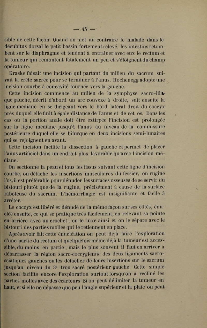 sible de cetle façon. Quand on met au contraire le malade dans le décubitus dorsal le petit bassin fortemeut relevé, les intestins retom¬ bent sur le diaphragme et tendent à entraîner avec eux le rectum et la tumeur qui remontent fatalement un peu et s’éloignent du champ opératoire. Kraske faisait line incision qui partant du milieu du sacrum sui¬ vait la crête sacrée pour se terminer à l’anus. Hochenegg adopte une incision courbe à concavité tournée vers la gauche. Cette incision commence au milieu de la symphyse sacro-iliA- que gauche, décrit d’abord un arc convexe à droite, suit ensuite la ligne médiane en se dirigeant vers le bord latéral droit du coccyx près duquel elle finit à égale distance de l’anus et de cet os. Dans les cas où la portion anale doit être extirpée l’incision est prolongée sur la ligne médiane jusqu’à l’anus au niveau de la commissure postérieure duquel elle se bifurque en deux incisions semi-lunaires qui se rejoignent en avant. Cette incision facilite la dissection à gauche et permet de placer l’anus artificiel dans un endroit plus favorable qu’avec l’incision mé¬ diane. On sectionne la peau et tous les tissus suivant cette ligne d’incision courbe, on détache les insertions musculaires du fessier, on rugine ros.il est préférable pour dénuder les surfaces osseuses de se servir du bistouri plutôt que de la rugine, précisément à cause de la surface raboteuse du sacrum. L’hémorrhagie est insignifiante et facile à arrêter. Le coccyx est libéré et dénudé de la même façon sur ses côtés, énu- cléé ensuite, ce qui se pratique très facilement, en relevant sa pointe en arrière avec un crochet; on le luxe ainsi et on le sépare avec le bistouri des parties molles qui le retiennent en place. Après avoir fait cette énucléation on peut déjà faire l’exploration d’une partie du rectum et quelquefois même déjà la tumeur est acces¬ sible, du moins en partie ; mais le plus souvent il faut en arriver à débarrasser la région sacro-coccygienne des deux ligaments sacro- sciatiques gauches ou les détacher de leurs insertions sur le sacrum jusqu’au niveau dn 3e trou sacré postérieur gauche. Cette simple section facilite encore l’exploration surtout lorsqu’on a récliné les parties molles avec des écarteurs. Si on peut délimiter la tumeur en haut, et si elle ne dépasse que peu l’angle supérieur et la plaie on peut