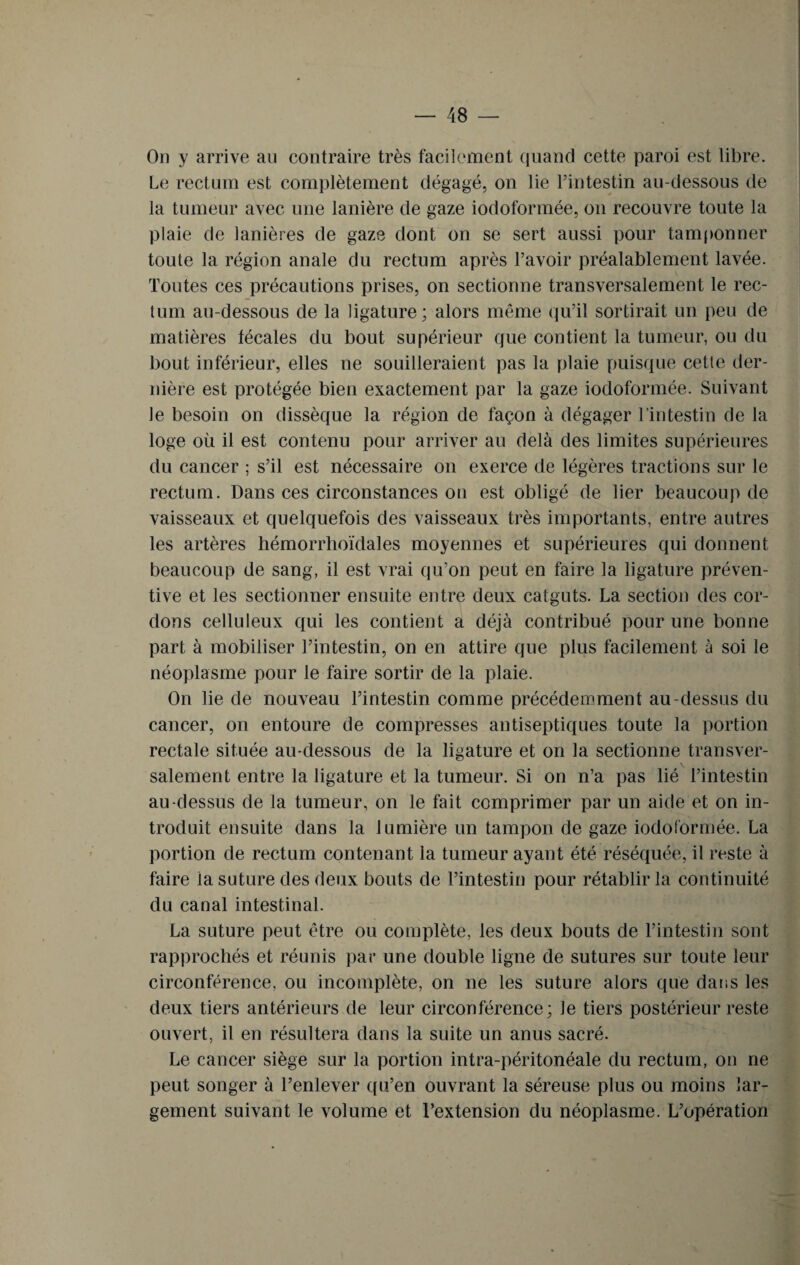 On y arrive au contraire très facilement quand cette paroi est libre. Le rectum est complètement dégagé, on lie l’intestin au-dessous de la tumeur avec une lanière de gaze iodoformée, on recouvre toute la plaie de lanières de gaze dont on se sert aussi pour tamponner toute la région anale du rectum après l’avoir préalablement lavée. Toutes ces précautions prises, on sectionne transversalement le rec¬ tum au-dessous de la ligature; alors même qu’il sortirait un peu de matières fécales du bout supérieur que contient la tumeur, ou du bout inférieur, elles ne souilleraient pas la plaie puisque cette der¬ nière est protégée bien exactement par la gaze iodoformée. Suivant le besoin on dissèque la région de façon à dégager l’intestin de la loge où il est contenu pour arriver au delà des limites supérieures du cancer ; s’il est nécessaire on exerce de légères tractions sur le rectum. Dans ces circonstances on est obligé de lier beaucoup de vaisseaux et quelquefois des vaisseaux très importants, entre autres les artères hémorrhoïdales moyennes et supérieures qui donnent beaucoup de sang, il est vrai qu’on peut en faire la ligature préven¬ tive et les sectionner ensuite entre deux catguts. La section des cor¬ dons celluleux qui les contient a déjà contribué pour une bonne part à mobiliser l’intestin, on en attire que plus facilement à soi le néoplasme pour le faire sortir de la plaie. On lie de nouveau l’intestin comme précédemment au-dessus du cancer, on entoure de compresses antiseptiques toute la portion rectale située au-dessous de la ligature et on la sectionne transver¬ salement entre la ligature et la tumeur. Si on n’a pas lié l’intestin au-dessus de la tumeur, on le fait comprimer par un aide et on in¬ troduit ensuite dans la lumière un tampon de gaze iodoformée. La portion de rectum contenant la tumeur ayant été réséquée, il reste à faire la suture des deux bouts de l’intestin pour rétablir la continuité du canal intestinal. La suture peut être ou complète, les deux bouts de l’intestin sont rapprochés et réunis par une double ligne de sutures sur toute leur circonférence, ou incomplète, on ne les suture alors que dans les deux tiers antérieurs de leur circonférence; le tiers postérieur reste ouvert, il en résultera dans la suite un anus sacré. Le cancer siège sur la portion intra-péritonéale du rectum, on ne peut songer à l’enlever qu’en ouvrant la séreuse plus ou moins lar¬ gement suivant le volume et l’extension du néoplasme. L’opération