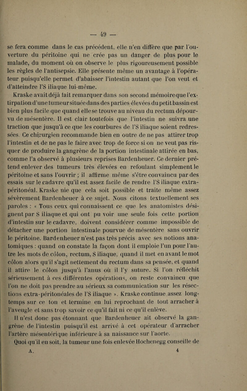 se fera comme dans le cas précédent, elle n’en diffère que par l’ou¬ verture du péritoine qui ne crée pas un danger de plus pour le malade, du moment où on observe le plus rigoureusement possible les règles de l’antisepsie. Elle présente même un avantage à l’opéra¬ teur puisqu’elle permet d’abaisser l’intestin autant que l’on veut et d’atteindre l’S iliaque lui-même. Kraske avait déjà tait remarquer dans son second mémoire que l’ex¬ tirpation d’une tumeur située dans des parties élevées du petitbassin est bien plus facile que quand elle se trouve au niveau du rectum dépour¬ vu de mésentère. Il est clair toutefois que l’intestin ne suivra une traction que jusqu’à ce que les courbures de l’S iliaque soient redres¬ sées. Ce chirurgien recommande bien en outre de ne pas attirer trop l’intestin et de ne pas le faire avec trop de force si on ne veut pas ris¬ quer de produire la gangrène de la portion intestinale attirée en bas, comme l’a observé à plusieurs reprises Bardenheuer. Ce dernier pré¬ tend enlever des tumeurs très élevées en refoulant simplement le péritoine et sans l’ouvrir; il affirme même s’être convaincu par des essais sur le cadavre qu’il est assez facile de rendre Y S iliaque extra- péritonéal. Kraske nie que cela soit possible et traite même assez sévèrement Bardenheuer à ce sujet. Nous citons textuellement ses paroles : « Tous ceux qui connaissent ce (pie les anatomistes dési¬ gnent par S iliaque et qui ont pu voir une seule fois cette portion d’intestin sur le cadavre, doivent considérer comme impossible de détacher une portion intestinale pourvue de mésentère sans ouvrir le péritoine. Bardenheuer n’est pas très précis avec ses notions ana¬ tomiques : quand on constate la façon dont il emploie l’un pour l’au¬ tre les mots de côlon, rectum, S iliaque, quand il met en avant le mot côlon alors qu’il s’agit nettement du rectum dans sa pensée, et quand il attire le côlon jusqu’à l’anus où il l’y suture. Si l’on réfléchit sérieusement à ces différentes opérations, on reste convaincu que l’on ne doit pas prendre au sérieux sa communication sur les résec¬ tions extra-péritonéales de l’S iliaque ». Kraske continue assez long¬ temps sur ce ton et termine en lui reprochant de tout arracher à l’aveugle et sans trop savoir ce qu’il fait ni ce qu’il enlève. Il n’est donc pas étonnant que Bardenheuer ait observé la gan¬ grène de l’intestin puisqu’il est arrivé à cet opérateur d’arracher l’artère mésentérique inférieure à sa naissance sur l’aorte. Quoi qu’il en soit, la tumeur une fois enlevée Hochenegg conseille de A. 4