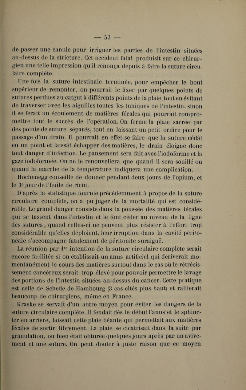 de passer une canule pour irriguer les parties de l’intestin situées au-dessus de la stricture. Cet accident fatal produisit sur ce chirur¬ gien une telle impression qu’il renonça depuis à faire la suture circu¬ laire complète. Une fois la suture intestinale terminée, pour empêcher le bout supérieur de remonter, on pourrait le fixer par quelques points de sutures perdues au catgut à différents points de la plaie, tout en évitant de traverser avec les aiguilles toutes les tuniques de l’intestin, sinon il se ferait un écoulement de matières fécales qui pourrait compro¬ mettre tout le succès de l’opération. On ferme la plaie sacrée par des points de suture séparés, tout en laissant un petit orifice pour le passage d’un drain. Il pourrait en effet se faire que la suture cédât en un point et laissât échapper des matières, le drain éloigne donc tout danger d’infection. Le pansement sera fait avec l’iodoforme et la gaze iodoformée. On ne le renouvellera que quand il sera souillé ou quand la marche de la température indiquera une complication. Hochenegg conseille de donner pendant deux jours de l’opium, et le 3e jour de l’huile de ricin. D’après la statistique fournie précédemment à propos de la suture circulaire complète, on a pu juger de la mortalité qui est considé¬ rable. Le grand danger consiste dans la poussée des matières fécales qui se tassent dans l’intestin et le font céder au niveau de la ligne des sutures; quand celles-ci ne peuvent plus résister à l’effort trop considérable qu’elles déploient, leur irruption dans la cavité péri'o- néale s’accompagne fatalement de péritonite suraiguë. La réunion par lre intention de la suture circulaire complète serait encore facilitée si on établissait un anus artificiel qui dériverait mo¬ mentanément le cours des matières surtout dans le cas où le rétrécis¬ sement cancéreux serait trop élevé pour pouvoir permettre le lavage des portions de l’intestin situées au-dessus du cancer. Cette pratique est celle de Schede de Hambourg (3 cas cités plus haut) et rallierait beaucoup de chirurgiens, même en France. Kraske se servait d’un autre moyen pour éviter les dangers de la suture circulaire complète. Il fendait dès le début l’anus et le sphinc¬ ter en arrière, laissait cette plaie béante qui permettait aux matières fécales de sortir librement. La plaie se cicatrisait dans la suite par granulation, ou bien était obturée quelques jours après par un avive¬ ment et une suture. On peut douter à juste raison que ce moyen