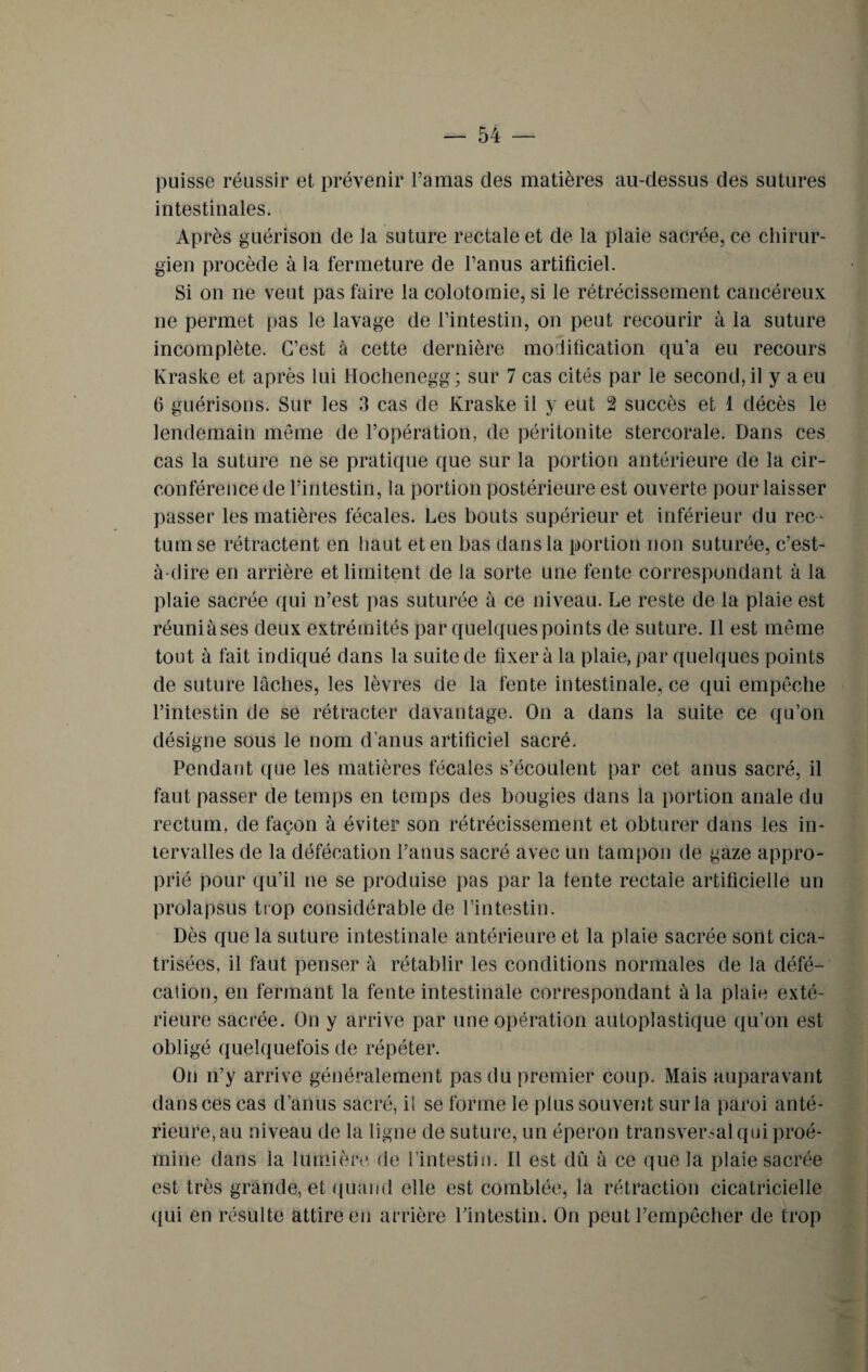 puisse réussir et prévenir l’amas des matières au-dessus des sutures intestinales. Après guérison de la suture rectale et de la plaie sacrée, ce chirur¬ gien procède à la fermeture de l’anus artificiel. Si on ne veut pas faire la colotomie, si le rétrécissement cancéreux ne permet pas le lavage de l’intestin, on peut recourir à la suture incomplète. C’est à cette dernière modification qu’a eu recours Kraske et après lui Hochenegg ; sur 7 cas cités par le second, il y a eu 6 guérisons. Sur les 3 cas de Kraske il y eut 2 succès et 1 décès le lendemain même de l’opération, de péritonite stercorale. Dans ces cas la suture ne se pratique que sur la portion antérieure de la cir¬ conférence de l’intestin, la portion postérieure est ouverte pour laisser passer les matières fécales. Les bouts supérieur et inférieur du rec ¬ tum se rétractent en haut et en bas dans la portion non suturée, c’est- à-dire en arrière et limitent de la sorte une fente correspondant à la plaie sacrée qui n’est pas suturée à ce niveau. Le reste de la plaie est réuniàses deux extrémités par quelques points de suture. Il est même tout à fait indiqué dans la suite de fixer à la plaie, par quelques points de suture lâches, les lèvres de la fente intestinale, ce qui empêche l’intestin de se rétracter davantage. On a dans la suite ce qu’on désigne sous le nom d’anus artificiel sacré. Pendant que les matières fécales s’écoulent par cet anus sacré, il faut passer de temps en temps des bougies dans la portion anale du rectum, de façon à éviter son rétrécissement et obturer dans les in¬ tervalles de la défécation l’anus sacré avec un tampon de gaze appro¬ prié pour qu’il ne se produise pas par la fente rectale artificielle un prolapsus trop considérable de l’intestin. Dès que la suture intestinale antérieure et la plaie sacrée sont cica¬ trisées, il faut penser à rétablir les conditions normales de la défé¬ cation, en fermant la fente intestinale correspondant à la plaie exté¬ rieure sacrée. On y arrive par une opération autoplastique qu’on est obligé quelquefois de répéter. On n’y arrive généralement pas du premier coup. Mais auparavant dans ces cas d’anus sacré, il se forme le plus souvent sur la paroi anté¬ rieure, au niveau de la ligne de suture, un éperon transversal qui proé- mine dans la lumière de l’intestin. Il est dû à ce que la plaie sacrée est très grande, et quand elle est comblée, la rétraction cicatricielle qui en résulte attire en arrière l’intestin. On peut l’empêcher de trop