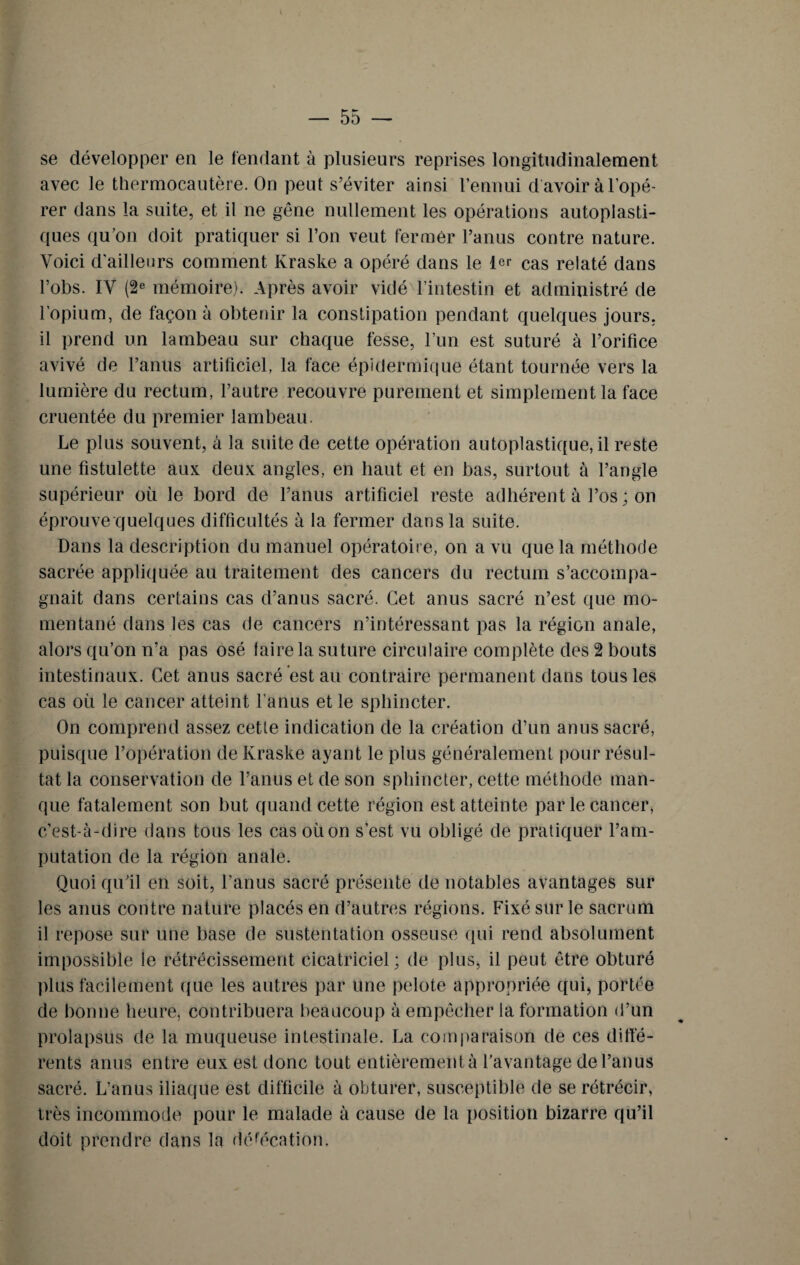 I — 55 — se développer en le fendant à plusieurs reprises longitudinalement avec le thermocautère. On peut s’éviter ainsi l’ennui d'avoir à l’opé¬ rer dans la suite, et il ne gêne nullement les opérations autoplasti¬ ques qu’on doit pratiquer si l’on veut fermer l’anus contre nature. Voici d’ailleurs comment Kraske a opéré dans le 1er cas relaté dans l’obs. IV (2e mémoire). Après avoir vidé l’intestin et administré de l’opium, de façon à obtenir la constipation pendant quelques jours, il prend un lambeau sur chaque fesse, l’un est suturé à l’orifice avivé de l’anus artificiel, la face épidermique étant tournée vers la lumière du rectum, l’autre recouvre purement et simplement la face cruentée du premier lambeau. Le plus souvent, à la suite de cette opération autoplastique, il reste une fistulette aux deux angles, en haut et en bas, surtout à l’angle supérieur où le bord de l’anus artificiel reste adhérent à l’os; on éprouve quelques difficultés à la fermer dans la suite. Dans la description du manuel opératoire, on a vu que la méthode sacrée appliquée au traitement des cancers du rectum s’accompa¬ gnait dans certains cas d’anus sacré. Cet anus sacré n’est que mo¬ mentané dans les cas de cancers n’intéressant pas la région anale, alors qu’on n’a pas osé faire la suture circulaire complète des 2 bouts intestinaux. Cet anus sacré est au contraire permanent dans tous les cas où le cancer atteint l’anus et le sphincter. On comprend assez cette indication de la création d’un anus sacré, puisque l’opération de Kraske ayant le plus généralement pour résul¬ tat la conservation de l’anus et de son sphincter, cette méthode man¬ que fatalement son but quand cette région est atteinte par le cancer, c’est-à-dire dans tous les cas où on s’est vu obligé de pratiquer l’am¬ putation de la région anale. Quoi qu’il en soit, l’anus sacré présente de notables avantages sur les anus contre nature placés en d’autres régions. Fixé sur le sacrum il repose sur une base de sustentation osseuse qui rend absolument impossible le rétrécissement cicatriciel; de plus, il peut être obturé plus facilement que les autres par une pelote appropriée qui, portée de bonne heure, contribuera beaucoup à empêcher la formation d’un prolapsus de la muqueuse intestinale. La comparaison de ces diffé¬ rents anus entre eux est donc tout entièrement à l’avantage de l’an us sacré. L’anus iliaque est difficile à obturer, susceptible de se rétrécir, très incommode pour le malade à cause de la position bizarre qu’il doit prendre dans la défécation.