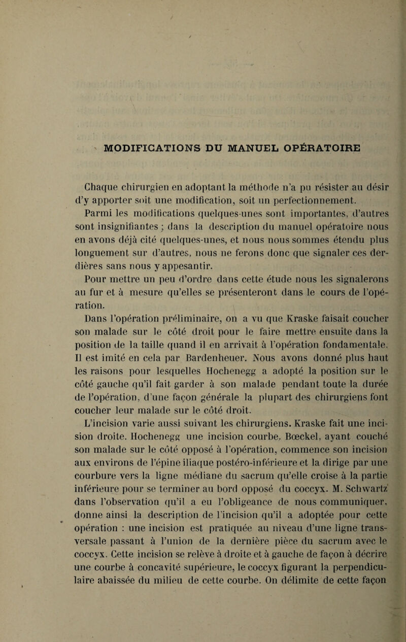 MODIFICATIONS DU MANUEL OPÉRATOIRE Chaque chirurgien en adoptant la méthode n’a pu résister au désir d’y apporter soit une modification, soit un perfectionnement. Parmi les modifications quelques-unes sont importantes, d’autres sont insignifiantes ; dans la description du manuel opératoire nous en avons déjà cité quelques-unes, et nous nous sommes étendu plus longuement sur d’autres, nous ne ferons donc que signaler ces der- dières sans nous y appesantir. Pour mettre un peu d’ordre dans cette étude nous les signalerons au fur et à mesure qu’elles se présenteront dans le cours de l’opé¬ ration. Dans l’opération préliminaire, on a vu que Kraske faisait coucher son malade sur le côté droit pour le faire mettre ensuite dans la position de la taille quand il en arrivait à l’opération fondamentale. Il est imité en cela par Bardenheuer. Nous avons donné plus haut les raisons pour lesquelles Hochenegg a adopté la position sur le côté gauche qu’il fait garder à son malade pendant toute la durée de l’opération, d’une façon générale la plupart des chirurgiens font coucher leur malade sur le côté droit. L’incision varie aussi suivant les chirurgiens. Kraske fait une inci¬ sion droite. Hochenegg une incision courbe, Bœckel, ayant couché son malade sur le côté opposé à l’opération, commence son incision aux environs de l’épine iliaque postéro-inférieure et la dirige par une courbure vers la ligne médiane du sacrum qu’elle croise à la partie inférieure pour se terminer au bord opposé du coccyx. M. Schwartz dans l’observation qu’il a eu l’obligeance de nous communiquer, donne ainsi la description de l’incision qu’il a adoptée pour cette opération : une incision est pratiquée au niveau d’une ligne trans¬ versale passant à l’union de la dernière pièce du sacrum avec le coccyx. Cette incision se relève à droite et à gauche de façon à décrire une courbe à concavité supérieure, le coccyx figurant la perpendicu¬ laire abaissée du milieu de cette courbe. On délimite de cette façon