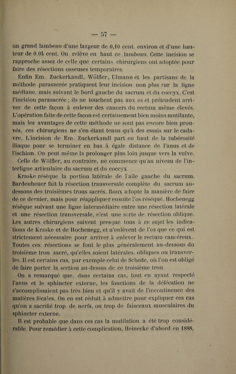 un grand lambeau d’une largeur de 0,10 cent, environ et d’une hau¬ teur de 0,04 cent. On relève en liant ce lambeau. Cette incision se rapproche assez de celle que certains chirurgiens ont adoptée pour faire des résections osseuses temporaires. Enfin Em. Zuckerkandl, Wolfier, Ulmann et les partisans de la méthode parasacrée pratiquent leur incision non plus sur la ligne médiane, mais suivant le bord gauche du sacrum et du coccyx. C’est l’incision parasacrée ; ils ne touchent pas aux os et prétendent arri¬ ver de cette façon à enlever des cancers du rectum même élevés. L’opération faite de cette façon est certainement bien moins mutilante, mais les avantages de cette méthode ne sont pas encore bien prou¬ vés, ces chirurgiens ne s’en étant tenus qu’à des essais sur le cada¬ vre. L’incision de Em. Zuckerkandl part en haut de la tubérosité iliaque pour se terminer en bas à égale distance de l’anus et de l’ischion. On peut même la prolonger plus loin jusque vers la vulve. Celle de Wolfier, au contraire, nè commence qu'au niveau de l’in¬ terligne articulaire du sacrum et du coccyx. Kraske résèque la portion latérale de l’aile gauche du sacrum. Bardenheuer fait la résection transversale complète du sacrum au- dessous des troisièmes trous sacrés. Roux adopte la manière de faire de ce dernier, mais pour réappliquer ensuite l’os réséqué. Hochenegg résèque suivant une ligne intermédiaire entre une résection latérale et une résection transversale, c’est une sorte de résection oblique. Les autres chirurgiens suivent presque tous à ce sujet les indica¬ tions de Kraske et de Hochenegg, et n’enlèvent de l’os que ce qui est strictement nécessaire pour arrivera enlever le rectum cancéreux. Toutes ces résections se font le plus généralement au-dessous du troisième trou sacré, qu’elles soient latérales, obliques ou transver- les. Il est ceriains cas, par exemple celui de Schede, où l’on est obligé de faire porter la section au-dessus de ce troisième trou. On a remarqué que, dans certains cas, tout en ayant respecté l’anus et le sphincter externe, les fonctions de la défécation ne s’accomplissaient pas très bien et qu’il y avait de l’incontinence des matières fécales. On en est réduit à admettre pour expliquer ces cas qu’on a sacrifié trop de nerfs, ou trop de faisceaux musculaires du sphincter externe. Il est probable que dans ces cas la mutilation a été trop considé¬ rable. Pour remédier à cette complication, Heinecke d’abord en 1888,