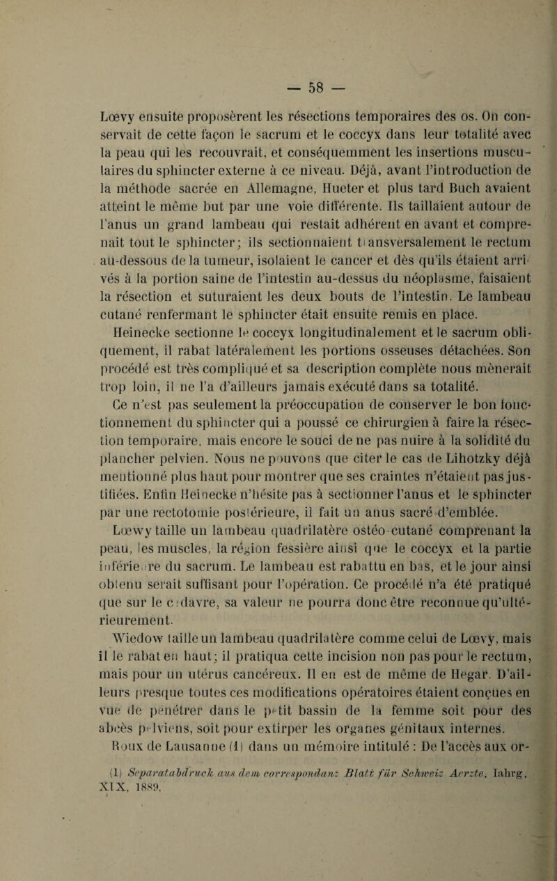 Lœvy ensuite proposèrent les résections temporaires des os. On con¬ servait de cette façon le sacrum et le coccyx dans leur totalité avec la peau qui les recouvrait, et conséquemment les insertions muscu¬ laires du sphincter externe à ce niveau. Déjà, avant l’introduction de la méthode sacrée en Allemagne, Hueter et plus tard Buch avaient atteint le même but par une voie différente. Ils taillaient autour de l’anus un grand lambeau qui restait adhérent en avant et compre¬ nait tout le sphincter; ils sectionnaient ti ansversalement le rectum au-dessous de la tumeur, isolaient le cancer et dès qu’ils étaient arri¬ vés à la portion saine de l’intestin au-dessus du néoplasme, faisaient la résection et suturaient les deux bouts de l’intestin. Le lambeau cutané renfermant le sphincter était ensuite remis en place. Heinecke sectionne le coccyx longitudinalement et le sacrum obli¬ quement, il rabat latéralement les portions osseuses détachées. Son procédé est très compliqué et sa description complète nous mènerait trop loin, il ne l’a d’ailleurs jamais exécuté dans sa totalité. Ce n’est pas seulement la préoccupation de conserver le bon fonc¬ tionnement du sphincter qui a poussé ce chirurgien à faire la résec¬ tion temporaire, mais encore le souci de ne pas nuire à la solidité du plancher pelvien. Nous ne pouvons que citer le cas de Lihotzky déjà mentionné plus haut pour montrer que ses craintes n’étaient pas jus¬ tifiées. Enfin Heinecke n’hésite pas à sectionner l’anus et le sphincter par une rectotomie postérieure, il fait un anus sacré d’emblée. Lœvvy taille un lambeau quadrilatère ostéo cutané comprenant la peau, les muscles, la région fessière ainsi que le coccyx et la partie inférieure du sacrum. Le lambeau est rabattu en bas, et le jour ainsi obtenu serait suffisant pour l’opération. Ce procédé n’a été pratiqué que sur le cidavre, sa valeur ne pourra donc être reconnue qu’ulté- rieurement. Wiedow taille un lambeau quadrilatère comme celui de Lœvy, mais il le rabat en haut; il pratiqua ceLte incision non pas pour le rectum, mais pour un utérus cancéreux. Il en est de même de Hegar. D’ail¬ leurs presque toutes ces modifications opératoires étaient conçues en vue de pénétrer dans le petit bassin de la femme soit pour des abcès pelviens, soit pour extirper les organes génitaux internes. Roux de Lausanne (1) dans un mémoire intitulé : De l’accès aux or- (1) Separatabdrucli ans déni correapondanz Blatt fiir Schiveiz Aerzte. Iahrg. XIX, 1889, k