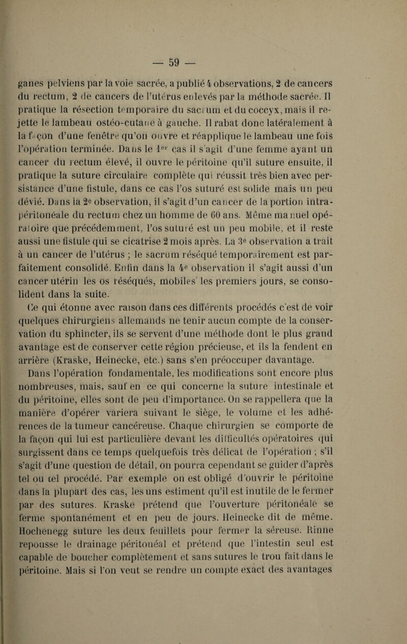 ganes pelviens par la voie sacrée, a publié 4 observations, 2 de cancers du rectum, 2 de cancers de l’utérus enlevés par la méthode sacrée. Il pratique la résection temporaire du sacrum et du coccyx, mais il re¬ jette le lambeau ostéo-cutané à gauche. Il rabat donc latéralement à laf çon d’une fenêtre qu’on ouvre et réapplique le lambeau une fois l’opération terminée. Dans le 1er cas il s'agit d’une femme ayant un cancer du rectum élevé, il ouvre le péritoine qu’il suture ensuite, il pratique la suture circulaire complète qui réussit très bien avec per¬ sistance d’une fistule, dans ce cas l’os suturé est solide mais un peu dévié. Dans la 2e observation, il s’agit d’un cancer de la portion intra¬ péritonéale du rectum chez un homme de 60 ans. Même manuel opé- raioire que précédemment, l’os suturé est un peu mobile, et il reste aussi une fistule qui se cicatrise 2 mois après. La observation a trait à un cancer de l’utérus ; le sacrum réséqué temporairement est par¬ faitement consolidé. Enfin dans la 4e observation il s’agit aussi d’un cancer utérin les os réséqués, mobiles les premiers jours, se conso¬ lident dans la suite. Le qui étonne avec raison dans ces différents procédés c’est de voir quelques chirurgiens allemands ne tenir aucun compte de la conser¬ vation du sphincter, ils se servent d’une méthode dont le plus grand avantage est de conserver cette région précieuse, et ils la fendent en arrière (Kraske, Heinecke, etc.) sans s’en préoccuper davantage. Dans l’opération fondamentale, les modifications sont encore plus nombreuses, mais, sauf en ce qui concerne la suture intestinale et du péritoine, elles sont de peu d’importance. On se rappellera que la manière d’opérer variera suivant le siège, le volume et les adhé¬ rences de la tumeur cancéreuse. Chaque chirurgien se comporte de la façon qui lui est particulière devant les difficultés opératoires qui surgissent dans ce temps quelquefois très délicat de l’opération ; s’il s’agit d’une question de détail, on pourra cependant se guider d’après tel ou tel procédé. Par exemple on est obligé d’ouvrir le péritoine dans la plupart des cas, les uns estiment qu’il est inutile de le fermer par des sutures. Kraske prétend que l’ouverture péritonéale se ferme spontanément et en peu de jours. Heinecke dit de même. Hochenegg suture les deux feuillets pour fermer la séreuse. Rinne repousse le drainage péritonéal et prétend que l’intestin seul est capable de boucher complètement et sans sutures le trou fait dans le péritoine. Mais si l’on veut se rendre un compte exact des avantages