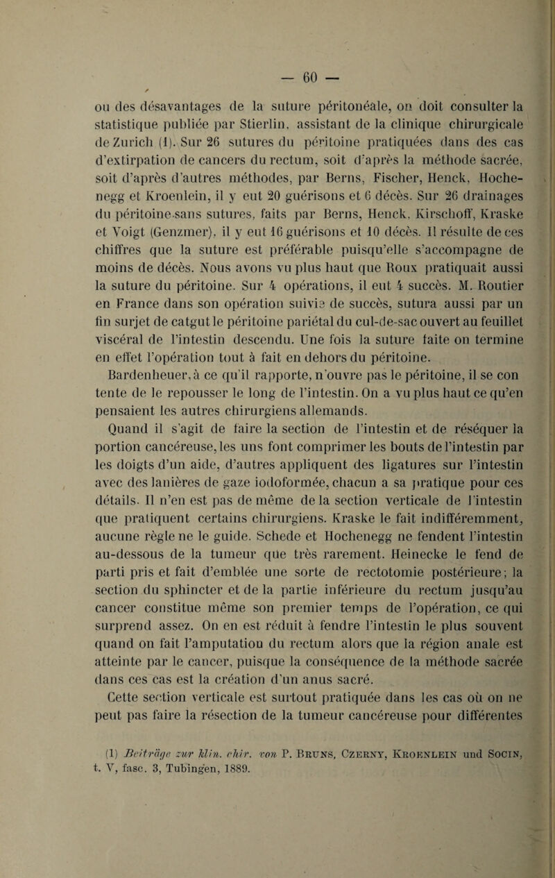 ou des désavantages de la suture péritonéale, on doit consulter la statistique publiée par Stierlin, assistant de la clinique chirurgicale de Zurich (1). Sur 26 sutures du péritoine pratiquées dans des cas d’extirpation de cancers du rectum, soit d'après la méthode sacrée, soit d’après d’autres méthodes, par Berns, Fischer, Henck, Hoche- negg et Kroenlein, il y eut 20 guérisons et 6 décès. Sur 26 drainages du péritoine sans sutures, faits par Berns, Henck, Kirschoff, Kraske et Yoigt (Genzmer), il y eut 16 guérisons et 10 décès. Il résulte de ces chiffres que la suture est préférable puisqu’elle s’accompagne de moins de décès. Nous avons vu plus haut que Boux pratiquait aussi la suture du péritoine. Sur 4 opérations, il eut 4 succès. M. Routier en France dans son opération suivie de succès, sutura aussi par un fin surjet de catgut le péritoine pariétal du cul-de-sac ouvert au feuillet viscéral de l’intestin descendu. Une fois la suture faite on termine en effet l’opération tout à fait en dehors du péritoine. Bardenheuer,à ce qu’il rapporte, n'ouvre pas le péritoine, il se con tente de le repousser le long de l’intestin. On a vu plus haut ce qu’en pensaient les autres chirurgiens allemands. Quand il s’agit de faire la section de l’intestin et de réséquer la portion cancéreuse, les uns font comprimer les bouts de l’intestin par les doigts d’un aide, d’autres appliquent des ligatures sur l’intestin avec des lanières de gaze iodoformée, chacun a sa pratique pour ces détails. Il n’en est pas de même delà section verticale de l’intestin que pratiquent certains chirurgiens. Kraske le fait indifféremment, aucune règle ne le guide. Schede et Hochenegg ne fendent l’intestin au-dessous de la tumeur qüe très rarement. Heinecke le fend de parti pris et fait d’emblée une sorte de rectotomie postérieure ; la section du sphincter et de la partie inférieure du rectum jusqu’au cancer constitue même son premier temps de l’opération, ce qui surprend assez. On en est réduit à fendre l’intestin le plus souvent quand on fait l’amputatiou du rectum alors que la région anale est atteinte par le cancer, puisque la conséquence de la méthode sacrée dans ces cas est la création d’un anus sacré. Cette section verticale est surtout pratiquée dans les cas où on ne peut pas faire la résection de la tumeur cancéreuse pour différentes (1) Beitrage zur Min. clrir. von P. Bruns, Czerny, Kroenlein und Socin, t. Y, fasc. 3, Tubingen, 1889.